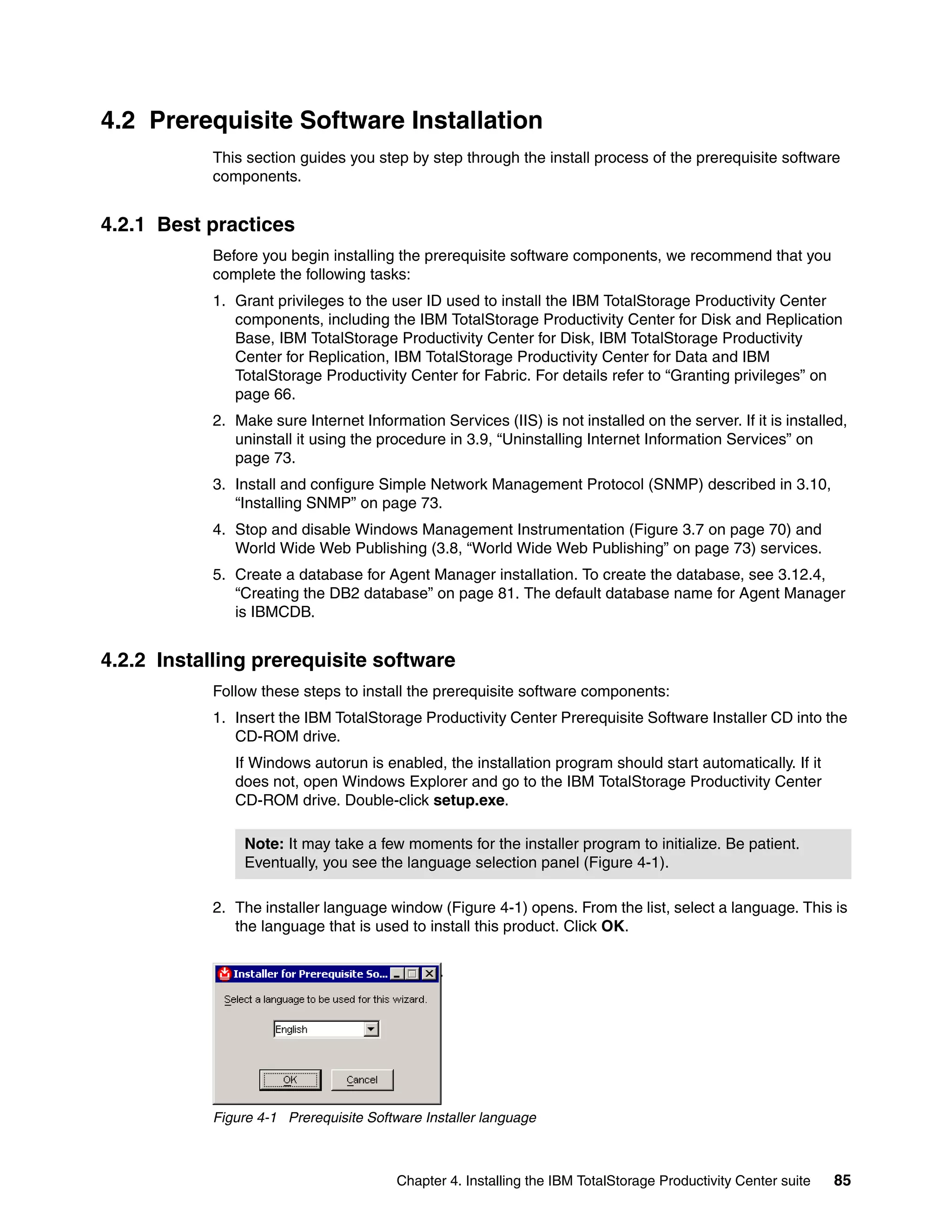 4.2 Prerequisite Software Installation
           This section guides you step by step through the install process of the prerequisite software
           components.


4.2.1 Best practices
           Before you begin installing the prerequisite software components, we recommend that you
           complete the following tasks:
           1. Grant privileges to the user ID used to install the IBM TotalStorage Productivity Center
              components, including the IBM TotalStorage Productivity Center for Disk and Replication
              Base, IBM TotalStorage Productivity Center for Disk, IBM TotalStorage Productivity
              Center for Replication, IBM TotalStorage Productivity Center for Data and IBM
              TotalStorage Productivity Center for Fabric. For details refer to “Granting privileges” on
              page 66.
           2. Make sure Internet Information Services (IIS) is not installed on the server. If it is installed,
              uninstall it using the procedure in 3.9, “Uninstalling Internet Information Services” on
              page 73.
           3. Install and configure Simple Network Management Protocol (SNMP) described in 3.10,
              “Installing SNMP” on page 73.
           4. Stop and disable Windows Management Instrumentation (Figure 3.7 on page 70) and
              World Wide Web Publishing (3.8, “World Wide Web Publishing” on page 73) services.
           5. Create a database for Agent Manager installation. To create the database, see 3.12.4,
              “Creating the DB2 database” on page 81. The default database name for Agent Manager
              is IBMCDB.


4.2.2 Installing prerequisite software
           Follow these steps to install the prerequisite software components:
           1. Insert the IBM TotalStorage Productivity Center Prerequisite Software Installer CD into the
              CD-ROM drive.
              If Windows autorun is enabled, the installation program should start automatically. If it
              does not, open Windows Explorer and go to the IBM TotalStorage Productivity Center
              CD-ROM drive. Double-click setup.exe.

                Note: It may take a few moments for the installer program to initialize. Be patient.
                Eventually, you see the language selection panel (Figure 4-1).

           2. The installer language window (Figure 4-1) opens. From the list, select a language. This is
              the language that is used to install this product. Click OK.




           Figure 4-1 Prerequisite Software Installer language



                                        Chapter 4. Installing the IBM TotalStorage Productivity Center suite   85
 