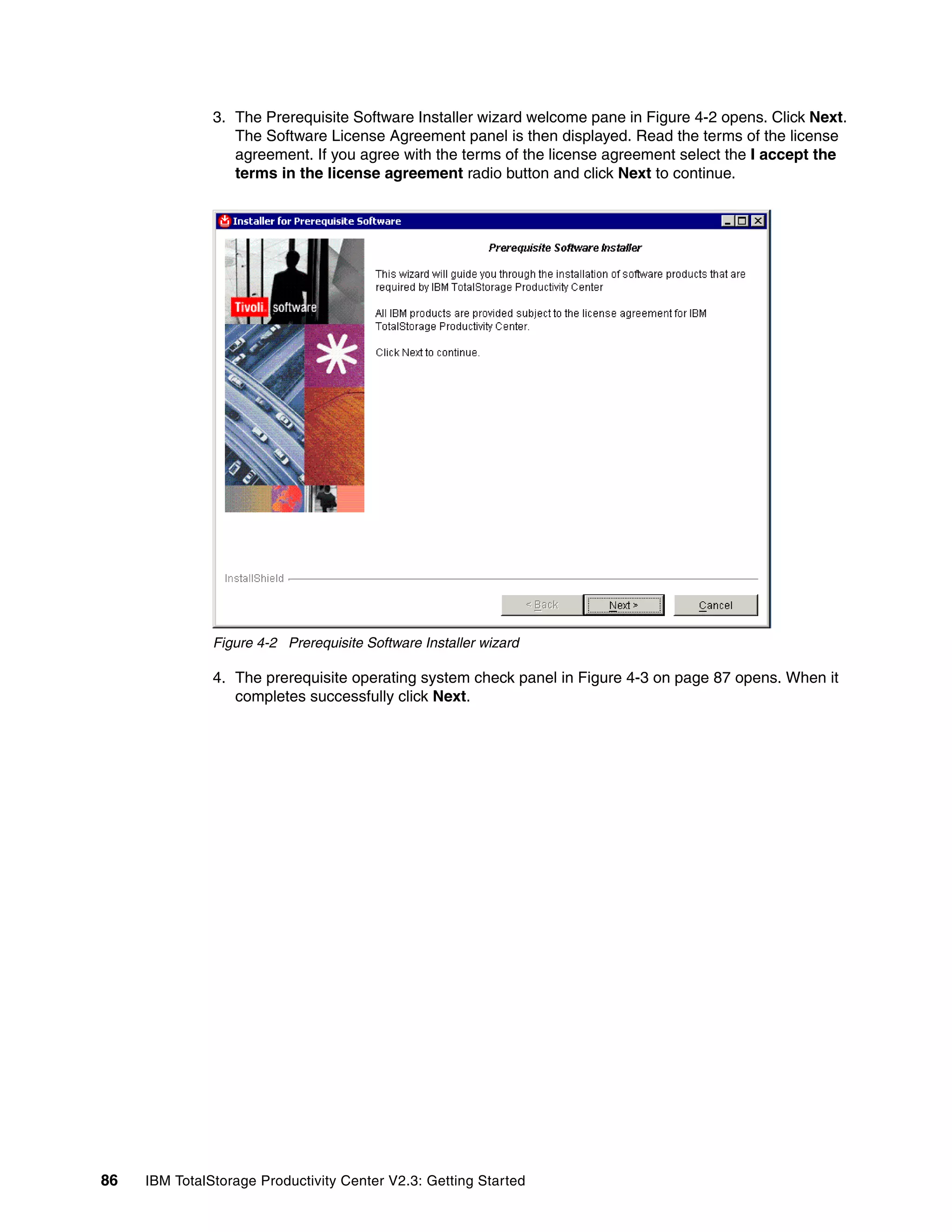 3. The Prerequisite Software Installer wizard welcome pane in Figure 4-2 opens. Click Next.
                  The Software License Agreement panel is then displayed. Read the terms of the license
                  agreement. If you agree with the terms of the license agreement select the I accept the
                  terms in the license agreement radio button and click Next to continue.




               Figure 4-2 Prerequisite Software Installer wizard

               4. The prerequisite operating system check panel in Figure 4-3 on page 87 opens. When it
                  completes successfully click Next.




86   IBM TotalStorage Productivity Center V2.3: Getting Started
 