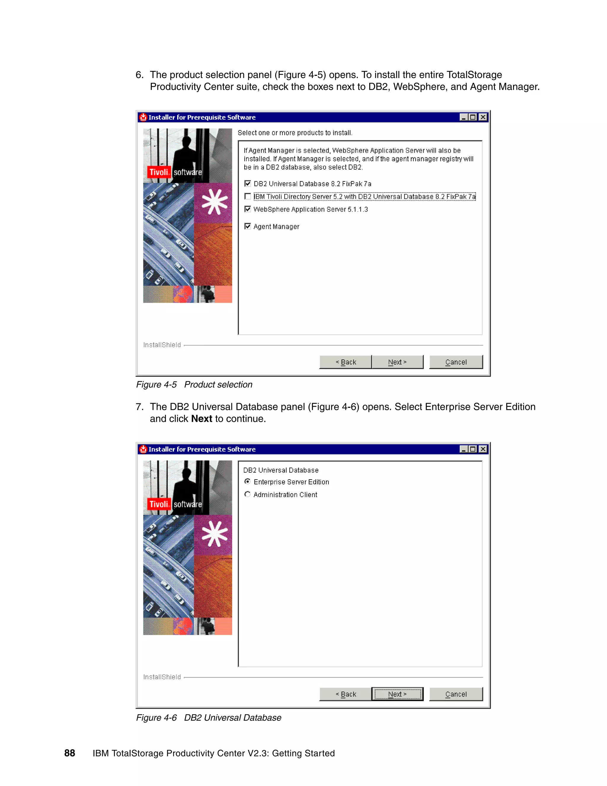 6. The product selection panel (Figure 4-5) opens. To install the entire TotalStorage
                  Productivity Center suite, check the boxes next to DB2, WebSphere, and Agent Manager.




               Figure 4-5 Product selection

               7. The DB2 Universal Database panel (Figure 4-6) opens. Select Enterprise Server Edition
                  and click Next to continue.




               Figure 4-6 DB2 Universal Database


88   IBM TotalStorage Productivity Center V2.3: Getting Started
 