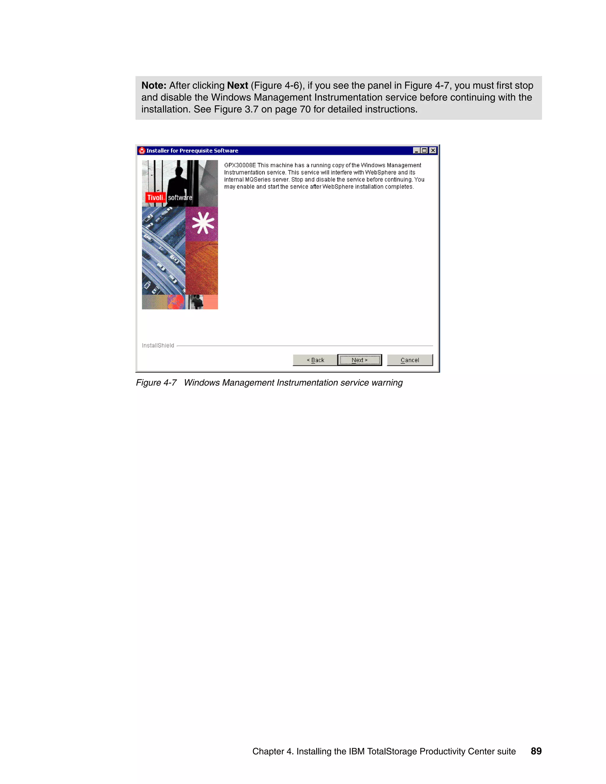 Note: After clicking Next (Figure 4-6), if you see the panel in Figure 4-7, you must first stop
 and disable the Windows Management Instrumentation service before continuing with the
 installation. See Figure 3.7 on page 70 for detailed instructions.




Figure 4-7 Windows Management Instrumentation service warning




                           Chapter 4. Installing the IBM TotalStorage Productivity Center suite   89
 