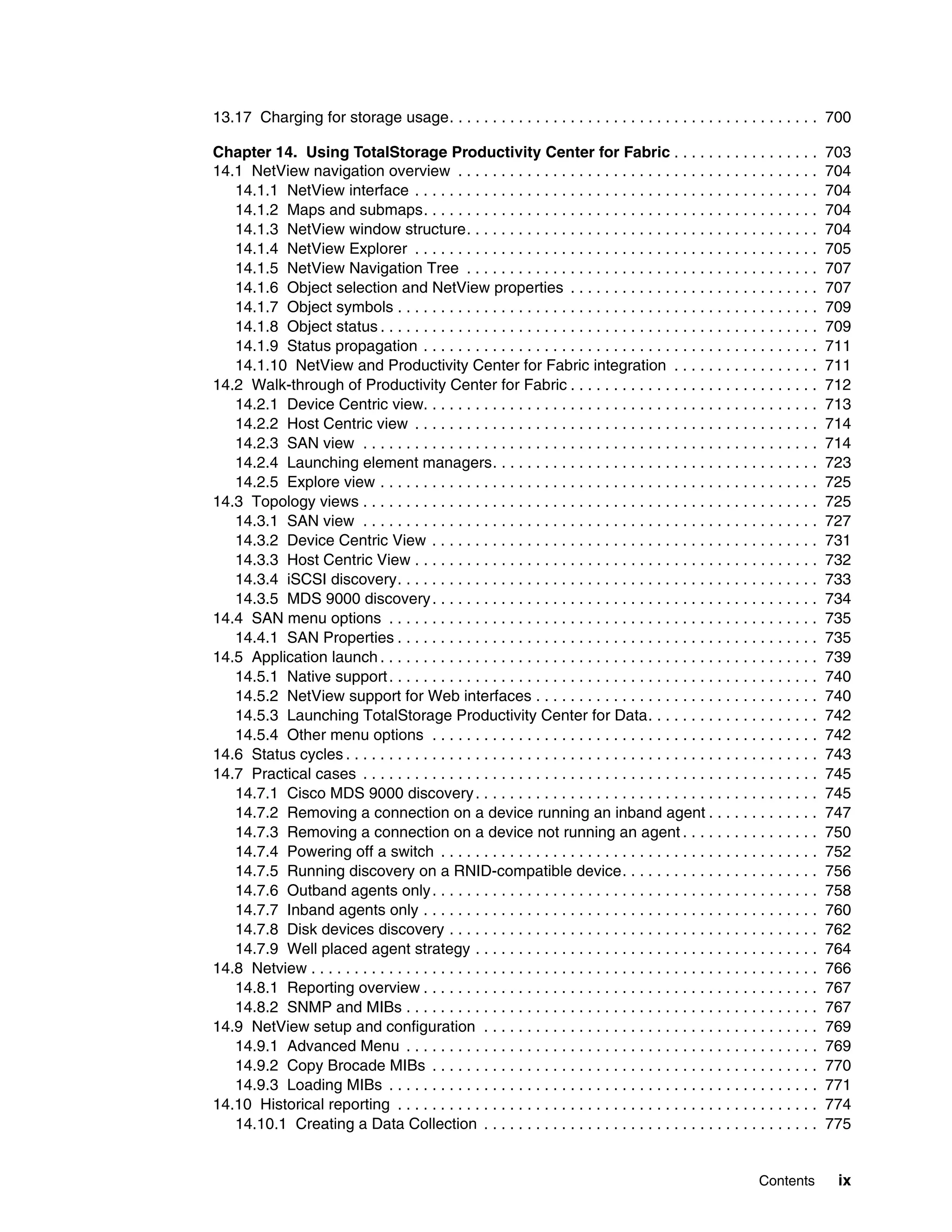 13.17 Charging for storage usage. . . . . . . . . . . . . . . . . . . . . . . . . . . . . . . . . . . . . . . . . . . 700

Chapter 14. Using TotalStorage Productivity Center for Fabric . . . . . . . . . . . . . . . . .                                      703
14.1 NetView navigation overview . . . . . . . . . . . . . . . . . . . . . . . . . . . . . . . . . . . . . . . . . .                 704
   14.1.1 NetView interface . . . . . . . . . . . . . . . . . . . . . . . . . . . . . . . . . . . . . . . . . . . . . . .            704
   14.1.2 Maps and submaps. . . . . . . . . . . . . . . . . . . . . . . . . . . . . . . . . . . . . . . . . . . . . .                704
   14.1.3 NetView window structure. . . . . . . . . . . . . . . . . . . . . . . . . . . . . . . . . . . . . . . . .                  704
   14.1.4 NetView Explorer . . . . . . . . . . . . . . . . . . . . . . . . . . . . . . . . . . . . . . . . . . . . . . .             705
   14.1.5 NetView Navigation Tree . . . . . . . . . . . . . . . . . . . . . . . . . . . . . . . . . . . . . . . . .                  707
   14.1.6 Object selection and NetView properties . . . . . . . . . . . . . . . . . . . . . . . . . . . . .                          707
   14.1.7 Object symbols . . . . . . . . . . . . . . . . . . . . . . . . . . . . . . . . . . . . . . . . . . . . . . . . .           709
   14.1.8 Object status . . . . . . . . . . . . . . . . . . . . . . . . . . . . . . . . . . . . . . . . . . . . . . . . . . .        709
   14.1.9 Status propagation . . . . . . . . . . . . . . . . . . . . . . . . . . . . . . . . . . . . . . . . . . . . . .             711
   14.1.10 NetView and Productivity Center for Fabric integration . . . . . . . . . . . . . . . . .                                  711
14.2 Walk-through of Productivity Center for Fabric . . . . . . . . . . . . . . . . . . . . . . . . . . . . .                        712
   14.2.1 Device Centric view. . . . . . . . . . . . . . . . . . . . . . . . . . . . . . . . . . . . . . . . . . . . . .             713
   14.2.2 Host Centric view . . . . . . . . . . . . . . . . . . . . . . . . . . . . . . . . . . . . . . . . . . . . . . .            714
   14.2.3 SAN view . . . . . . . . . . . . . . . . . . . . . . . . . . . . . . . . . . . . . . . . . . . . . . . . . . . . .         714
   14.2.4 Launching element managers. . . . . . . . . . . . . . . . . . . . . . . . . . . . . . . . . . . . . .                      723
   14.2.5 Explore view . . . . . . . . . . . . . . . . . . . . . . . . . . . . . . . . . . . . . . . . . . . . . . . . . . .         725
14.3 Topology views . . . . . . . . . . . . . . . . . . . . . . . . . . . . . . . . . . . . . . . . . . . . . . . . . . . . .        725
   14.3.1 SAN view . . . . . . . . . . . . . . . . . . . . . . . . . . . . . . . . . . . . . . . . . . . . . . . . . . . . .         727
   14.3.2 Device Centric View . . . . . . . . . . . . . . . . . . . . . . . . . . . . . . . . . . . . . . . . . . . . .              731
   14.3.3 Host Centric View . . . . . . . . . . . . . . . . . . . . . . . . . . . . . . . . . . . . . . . . . . . . . . .            732
   14.3.4 iSCSI discovery. . . . . . . . . . . . . . . . . . . . . . . . . . . . . . . . . . . . . . . . . . . . . . . . .           733
   14.3.5 MDS 9000 discovery . . . . . . . . . . . . . . . . . . . . . . . . . . . . . . . . . . . . . . . . . . . . .               734
14.4 SAN menu options . . . . . . . . . . . . . . . . . . . . . . . . . . . . . . . . . . . . . . . . . . . . . . . . . .            735
   14.4.1 SAN Properties . . . . . . . . . . . . . . . . . . . . . . . . . . . . . . . . . . . . . . . . . . . . . . . . .           735
14.5 Application launch . . . . . . . . . . . . . . . . . . . . . . . . . . . . . . . . . . . . . . . . . . . . . . . . . . .        739
   14.5.1 Native support . . . . . . . . . . . . . . . . . . . . . . . . . . . . . . . . . . . . . . . . . . . . . . . . . .         740
   14.5.2 NetView support for Web interfaces . . . . . . . . . . . . . . . . . . . . . . . . . . . . . . . . .                       740
   14.5.3 Launching TotalStorage Productivity Center for Data. . . . . . . . . . . . . . . . . . . .                                 742
   14.5.4 Other menu options . . . . . . . . . . . . . . . . . . . . . . . . . . . . . . . . . . . . . . . . . . . . .               742
14.6 Status cycles . . . . . . . . . . . . . . . . . . . . . . . . . . . . . . . . . . . . . . . . . . . . . . . . . . . . . . .     743
14.7 Practical cases . . . . . . . . . . . . . . . . . . . . . . . . . . . . . . . . . . . . . . . . . . . . . . . . . . . . .       745
   14.7.1 Cisco MDS 9000 discovery . . . . . . . . . . . . . . . . . . . . . . . . . . . . . . . . . . . . . . . .                   745
   14.7.2 Removing a connection on a device running an inband agent . . . . . . . . . . . . .                                        747
   14.7.3 Removing a connection on a device not running an agent . . . . . . . . . . . . . . . .                                     750
   14.7.4 Powering off a switch . . . . . . . . . . . . . . . . . . . . . . . . . . . . . . . . . . . . . . . . . . . .              752
   14.7.5 Running discovery on a RNID-compatible device. . . . . . . . . . . . . . . . . . . . . . .                                 756
   14.7.6 Outband agents only . . . . . . . . . . . . . . . . . . . . . . . . . . . . . . . . . . . . . . . . . . . . .              758
   14.7.7 Inband agents only . . . . . . . . . . . . . . . . . . . . . . . . . . . . . . . . . . . . . . . . . . . . . .             760
   14.7.8 Disk devices discovery . . . . . . . . . . . . . . . . . . . . . . . . . . . . . . . . . . . . . . . . . . .               762
   14.7.9 Well placed agent strategy . . . . . . . . . . . . . . . . . . . . . . . . . . . . . . . . . . . . . . . .                 764
14.8 Netview . . . . . . . . . . . . . . . . . . . . . . . . . . . . . . . . . . . . . . . . . . . . . . . . . . . . . . . . . . .   766
   14.8.1 Reporting overview . . . . . . . . . . . . . . . . . . . . . . . . . . . . . . . . . . . . . . . . . . . . . .             767
   14.8.2 SNMP and MIBs . . . . . . . . . . . . . . . . . . . . . . . . . . . . . . . . . . . . . . . . . . . . . . . .              767
14.9 NetView setup and configuration . . . . . . . . . . . . . . . . . . . . . . . . . . . . . . . . . . . . . . .                   769
   14.9.1 Advanced Menu . . . . . . . . . . . . . . . . . . . . . . . . . . . . . . . . . . . . . . . . . . . . . . . .              769
   14.9.2 Copy Brocade MIBs . . . . . . . . . . . . . . . . . . . . . . . . . . . . . . . . . . . . . . . . . . . . .                770
   14.9.3 Loading MIBs . . . . . . . . . . . . . . . . . . . . . . . . . . . . . . . . . . . . . . . . . . . . . . . . . .           771
14.10 Historical reporting . . . . . . . . . . . . . . . . . . . . . . . . . . . . . . . . . . . . . . . . . . . . . . . . .         774
   14.10.1 Creating a Data Collection . . . . . . . . . . . . . . . . . . . . . . . . . . . . . . . . . . . . . . .                  775


                                                                                                                     Contents         ix
 