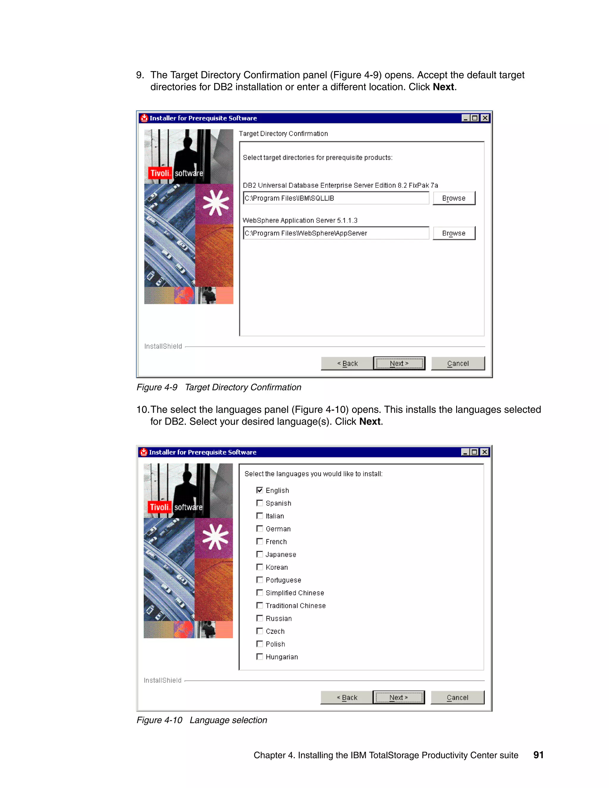 9. The Target Directory Confirmation panel (Figure 4-9) opens. Accept the default target
   directories for DB2 installation or enter a different location. Click Next.




Figure 4-9 Target Directory Confirmation

10.The select the languages panel (Figure 4-10) opens. This installs the languages selected
   for DB2. Select your desired language(s). Click Next.




Figure 4-10 Language selection


                            Chapter 4. Installing the IBM TotalStorage Productivity Center suite   91
 