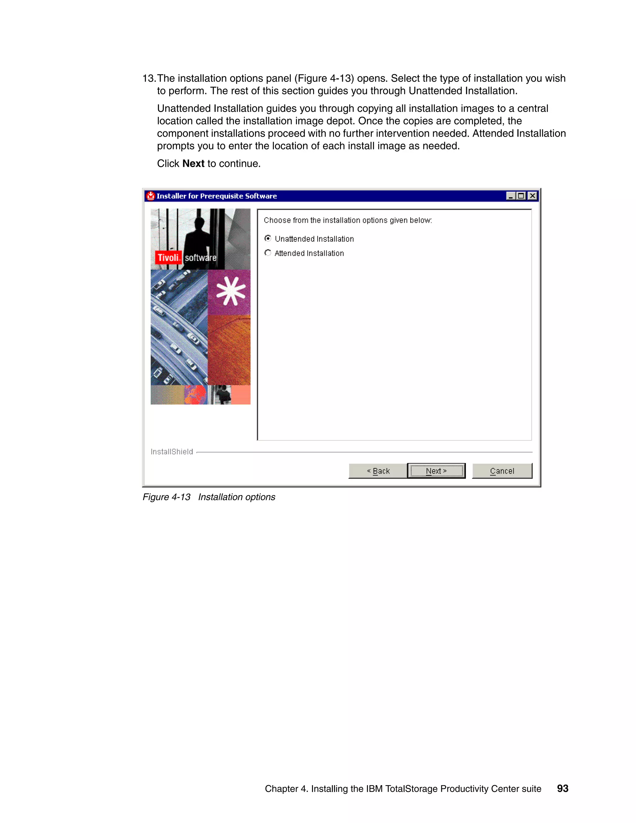 13.The installation options panel (Figure 4-13) opens. Select the type of installation you wish
   to perform. The rest of this section guides you through Unattended Installation.
   Unattended Installation guides you through copying all installation images to a central
   location called the installation image depot. Once the copies are completed, the
   component installations proceed with no further intervention needed. Attended Installation
   prompts you to enter the location of each install image as needed.
   Click Next to continue.




Figure 4-13 Installation options




                             Chapter 4. Installing the IBM TotalStorage Productivity Center suite   93
 