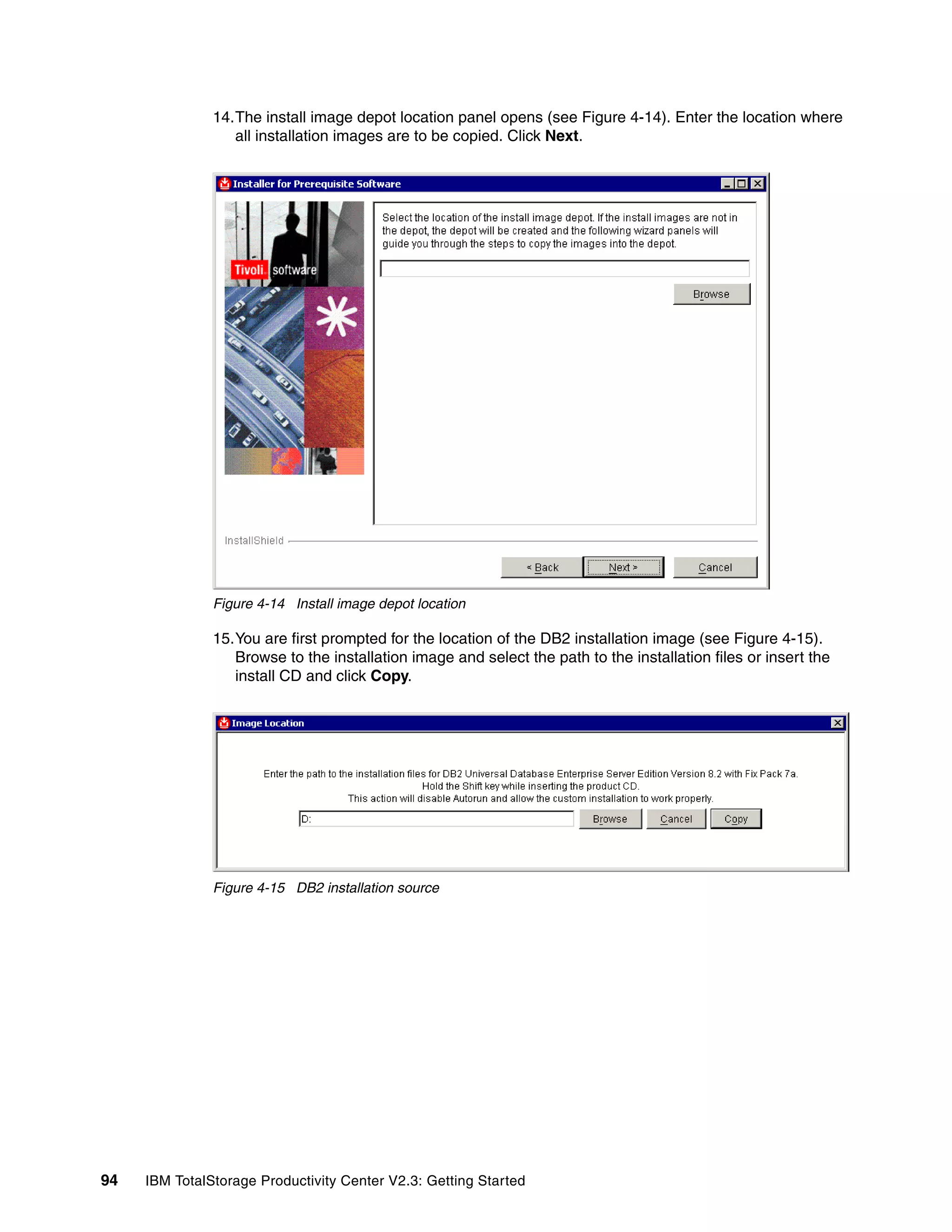 14.The install image depot location panel opens (see Figure 4-14). Enter the location where
                  all installation images are to be copied. Click Next.




               Figure 4-14 Install image depot location

               15.You are first prompted for the location of the DB2 installation image (see Figure 4-15).
                  Browse to the installation image and select the path to the installation files or insert the
                  install CD and click Copy.




               Figure 4-15 DB2 installation source




94   IBM TotalStorage Productivity Center V2.3: Getting Started
 