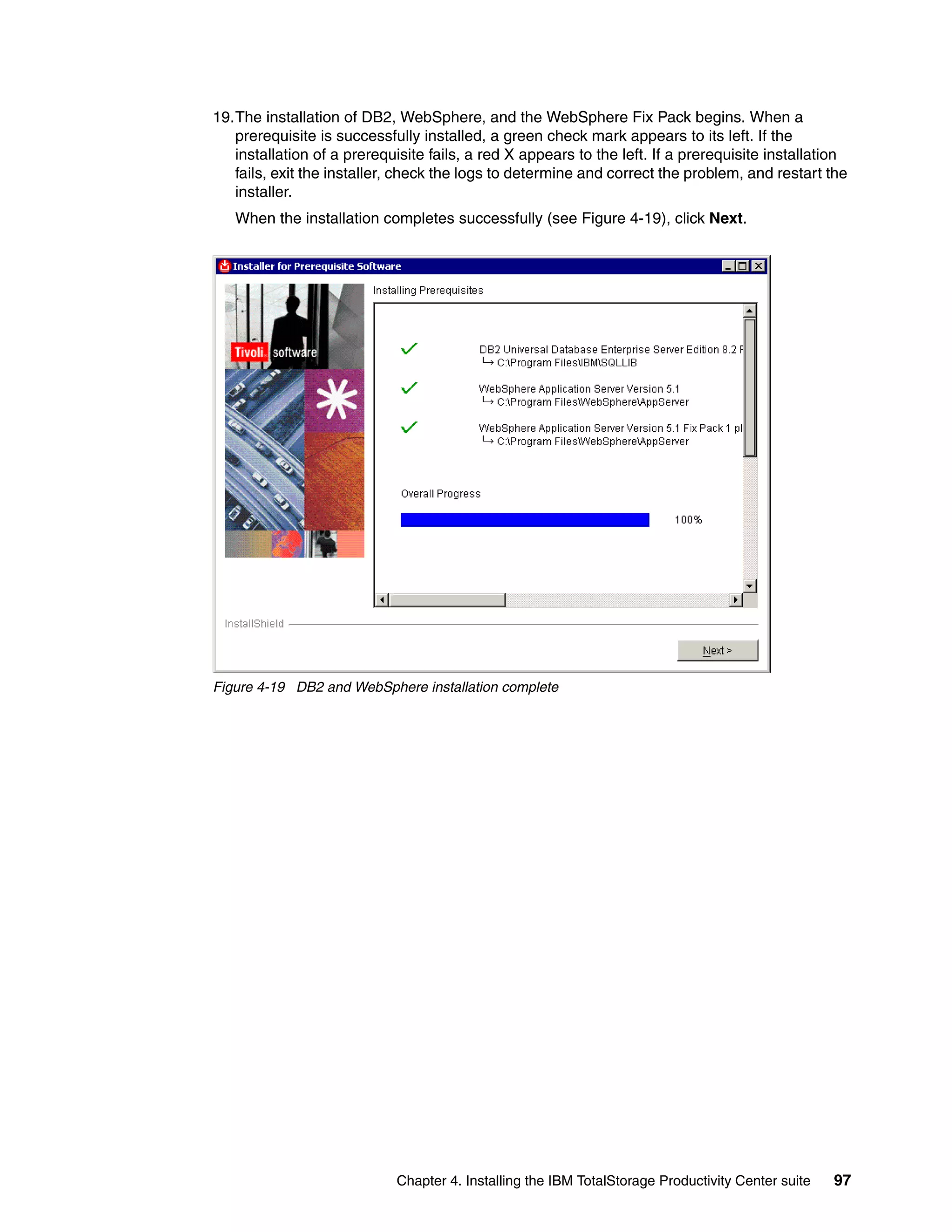 19.The installation of DB2, WebSphere, and the WebSphere Fix Pack begins. When a
   prerequisite is successfully installed, a green check mark appears to its left. If the
   installation of a prerequisite fails, a red X appears to the left. If a prerequisite installation
   fails, exit the installer, check the logs to determine and correct the problem, and restart the
   installer.
   When the installation completes successfully (see Figure 4-19), click Next.




Figure 4-19 DB2 and WebSphere installation complete




                            Chapter 4. Installing the IBM TotalStorage Productivity Center suite   97
 