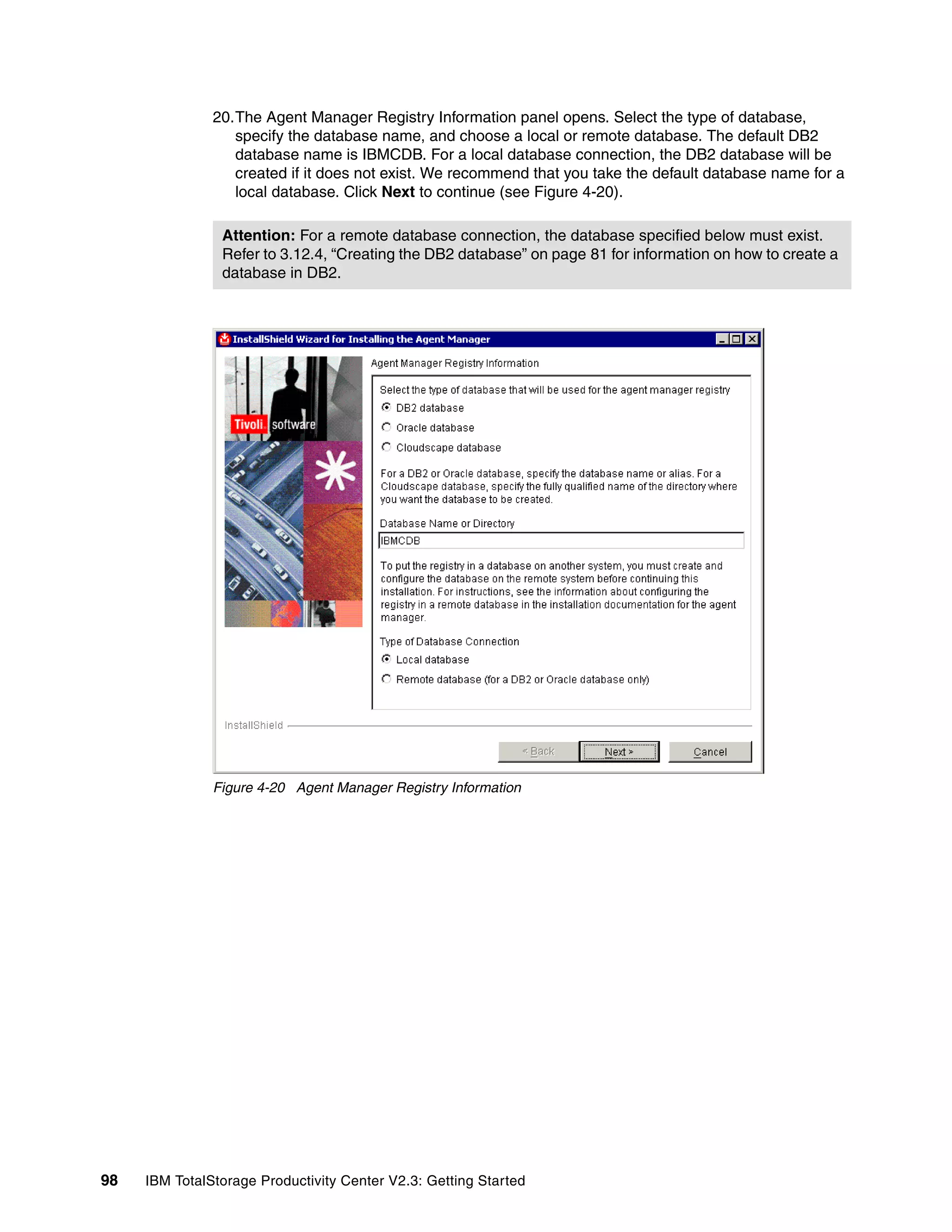 20.The Agent Manager Registry Information panel opens. Select the type of database,
                  specify the database name, and choose a local or remote database. The default DB2
                  database name is IBMCDB. For a local database connection, the DB2 database will be
                  created if it does not exist. We recommend that you take the default database name for a
                  local database. Click Next to continue (see Figure 4-20).

                Attention: For a remote database connection, the database specified below must exist.
                Refer to 3.12.4, “Creating the DB2 database” on page 81 for information on how to create a
                database in DB2.




               Figure 4-20 Agent Manager Registry Information




98   IBM TotalStorage Productivity Center V2.3: Getting Started
 