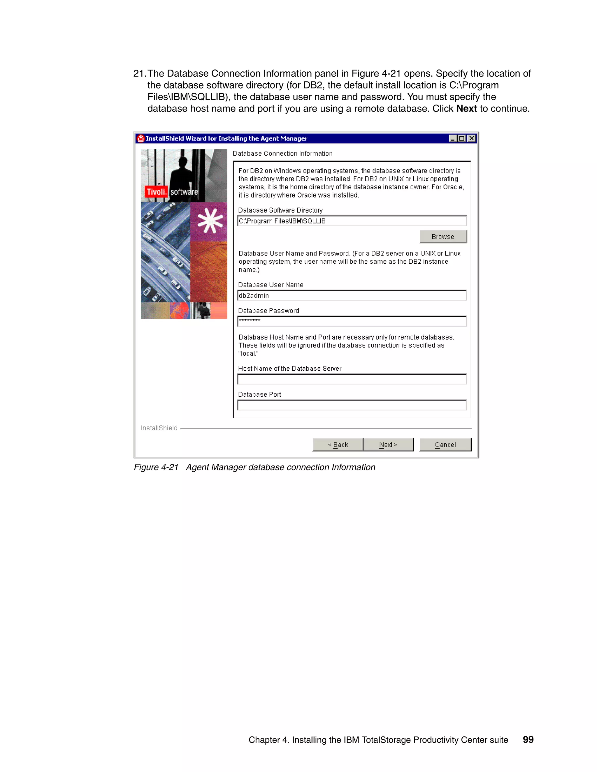 21.The Database Connection Information panel in Figure 4-21 opens. Specify the location of
   the database software directory (for DB2, the default install location is C:Program
   FilesIBMSQLLIB), the database user name and password. You must specify the
   database host name and port if you are using a remote database. Click Next to continue.




Figure 4-21 Agent Manager database connection Information




                           Chapter 4. Installing the IBM TotalStorage Productivity Center suite   99
 