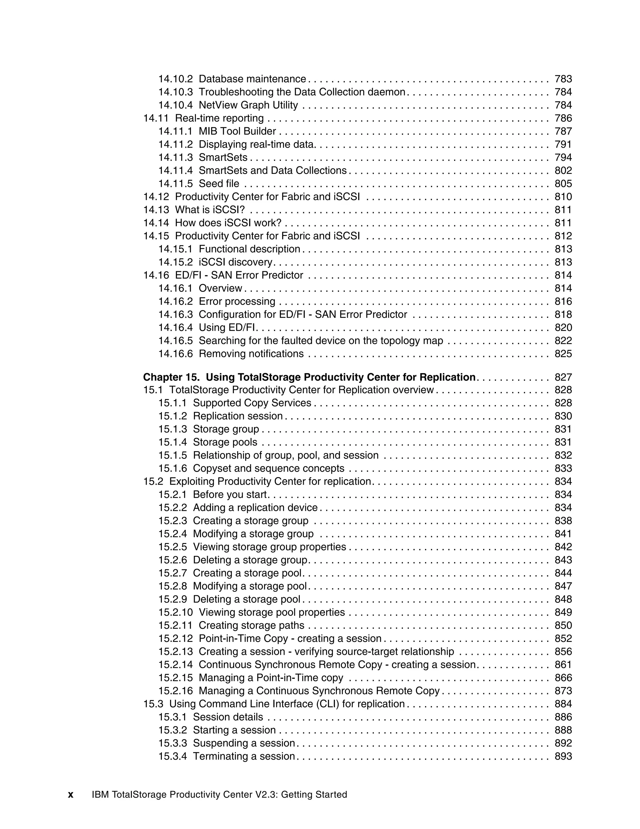 14.10.2 Database maintenance . . . . . . . . . . . . . . . . . . . . . . . . . . . . . . . . . . . . . . . . . .              783
                  14.10.3 Troubleshooting the Data Collection daemon . . . . . . . . . . . . . . . . . . . . . . . . .                          784
                  14.10.4 NetView Graph Utility . . . . . . . . . . . . . . . . . . . . . . . . . . . . . . . . . . . . . . . . . . .           784
               14.11 Real-time reporting . . . . . . . . . . . . . . . . . . . . . . . . . . . . . . . . . . . . . . . . . . . . . . . . .      786
                  14.11.1 MIB Tool Builder . . . . . . . . . . . . . . . . . . . . . . . . . . . . . . . . . . . . . . . . . . . . . . .        787
                  14.11.2 Displaying real-time data. . . . . . . . . . . . . . . . . . . . . . . . . . . . . . . . . . . . . . . . .            791
                  14.11.3 SmartSets . . . . . . . . . . . . . . . . . . . . . . . . . . . . . . . . . . . . . . . . . . . . . . . . . . . .     794
                  14.11.4 SmartSets and Data Collections . . . . . . . . . . . . . . . . . . . . . . . . . . . . . . . . . . .                  802
                  14.11.5 Seed file . . . . . . . . . . . . . . . . . . . . . . . . . . . . . . . . . . . . . . . . . . . . . . . . . . . . .   805
               14.12 Productivity Center for Fabric and iSCSI . . . . . . . . . . . . . . . . . . . . . . . . . . . . . . . .                   810
               14.13 What is iSCSI? . . . . . . . . . . . . . . . . . . . . . . . . . . . . . . . . . . . . . . . . . . . . . . . . . . . .     811
               14.14 How does iSCSI work? . . . . . . . . . . . . . . . . . . . . . . . . . . . . . . . . . . . . . . . . . . . . . .           811
               14.15 Productivity Center for Fabric and iSCSI . . . . . . . . . . . . . . . . . . . . . . . . . . . . . . . .                   812
                  14.15.1 Functional description . . . . . . . . . . . . . . . . . . . . . . . . . . . . . . . . . . . . . . . . . . .          813
                  14.15.2 iSCSI discovery. . . . . . . . . . . . . . . . . . . . . . . . . . . . . . . . . . . . . . . . . . . . . . . .        813
               14.16 ED/FI - SAN Error Predictor . . . . . . . . . . . . . . . . . . . . . . . . . . . . . . . . . . . . . . . . . .            814
                  14.16.1 Overview . . . . . . . . . . . . . . . . . . . . . . . . . . . . . . . . . . . . . . . . . . . . . . . . . . . . .    814
                  14.16.2 Error processing . . . . . . . . . . . . . . . . . . . . . . . . . . . . . . . . . . . . . . . . . . . . . . .        816
                  14.16.3 Configuration for ED/FI - SAN Error Predictor . . . . . . . . . . . . . . . . . . . . . . . .                         818
                  14.16.4 Using ED/FI. . . . . . . . . . . . . . . . . . . . . . . . . . . . . . . . . . . . . . . . . . . . . . . . . . .      820
                  14.16.5 Searching for the faulted device on the topology map . . . . . . . . . . . . . . . . . .                              822
                  14.16.6 Removing notifications . . . . . . . . . . . . . . . . . . . . . . . . . . . . . . . . . . . . . . . . . .            825

               Chapter 15. Using TotalStorage Productivity Center for Replication. . . . . . . . . . . . .                                      827
               15.1 TotalStorage Productivity Center for Replication overview . . . . . . . . . . . . . . . . . . . .                           828
                  15.1.1 Supported Copy Services . . . . . . . . . . . . . . . . . . . . . . . . . . . . . . . . . . . . . . . . .              828
                  15.1.2 Replication session . . . . . . . . . . . . . . . . . . . . . . . . . . . . . . . . . . . . . . . . . . . . . .        830
                  15.1.3 Storage group . . . . . . . . . . . . . . . . . . . . . . . . . . . . . . . . . . . . . . . . . . . . . . . . . .      831
                  15.1.4 Storage pools . . . . . . . . . . . . . . . . . . . . . . . . . . . . . . . . . . . . . . . . . . . . . . . . . .      831
                  15.1.5 Relationship of group, pool, and session . . . . . . . . . . . . . . . . . . . . . . . . . . . . .                     832
                  15.1.6 Copyset and sequence concepts . . . . . . . . . . . . . . . . . . . . . . . . . . . . . . . . . . .                    833
               15.2 Exploiting Productivity Center for replication. . . . . . . . . . . . . . . . . . . . . . . . . . . . . . .                 834
                  15.2.1 Before you start. . . . . . . . . . . . . . . . . . . . . . . . . . . . . . . . . . . . . . . . . . . . . . . . .      834
                  15.2.2 Adding a replication device . . . . . . . . . . . . . . . . . . . . . . . . . . . . . . . . . . . . . . . .            834
                  15.2.3 Creating a storage group . . . . . . . . . . . . . . . . . . . . . . . . . . . . . . . . . . . . . . . . .             838
                  15.2.4 Modifying a storage group . . . . . . . . . . . . . . . . . . . . . . . . . . . . . . . . . . . . . . . .              841
                  15.2.5 Viewing storage group properties . . . . . . . . . . . . . . . . . . . . . . . . . . . . . . . . . . .                 842
                  15.2.6 Deleting a storage group. . . . . . . . . . . . . . . . . . . . . . . . . . . . . . . . . . . . . . . . . .            843
                  15.2.7 Creating a storage pool. . . . . . . . . . . . . . . . . . . . . . . . . . . . . . . . . . . . . . . . . . .           844
                  15.2.8 Modifying a storage pool . . . . . . . . . . . . . . . . . . . . . . . . . . . . . . . . . . . . . . . . . .           847
                  15.2.9 Deleting a storage pool . . . . . . . . . . . . . . . . . . . . . . . . . . . . . . . . . . . . . . . . . . .          848
                  15.2.10 Viewing storage pool properties . . . . . . . . . . . . . . . . . . . . . . . . . . . . . . . . . . .                 849
                  15.2.11 Creating storage paths . . . . . . . . . . . . . . . . . . . . . . . . . . . . . . . . . . . . . . . . . .            850
                  15.2.12 Point-in-Time Copy - creating a session . . . . . . . . . . . . . . . . . . . . . . . . . . . . .                     852
                  15.2.13 Creating a session - verifying source-target relationship . . . . . . . . . . . . . . . .                             856
                  15.2.14 Continuous Synchronous Remote Copy - creating a session. . . . . . . . . . . . .                                      861
                  15.2.15 Managing a Point-in-Time copy . . . . . . . . . . . . . . . . . . . . . . . . . . . . . . . . . . .                   866
                  15.2.16 Managing a Continuous Synchronous Remote Copy . . . . . . . . . . . . . . . . . . .                                   873
               15.3 Using Command Line Interface (CLI) for replication . . . . . . . . . . . . . . . . . . . . . . . . .                        884
                  15.3.1 Session details . . . . . . . . . . . . . . . . . . . . . . . . . . . . . . . . . . . . . . . . . . . . . . . . .      886
                  15.3.2 Starting a session . . . . . . . . . . . . . . . . . . . . . . . . . . . . . . . . . . . . . . . . . . . . . . .       888
                  15.3.3 Suspending a session . . . . . . . . . . . . . . . . . . . . . . . . . . . . . . . . . . . . . . . . . . . .           892
                  15.3.4 Terminating a session . . . . . . . . . . . . . . . . . . . . . . . . . . . . . . . . . . . . . . . . . . . .          893


x   IBM TotalStorage Productivity Center V2.3: Getting Started
 
