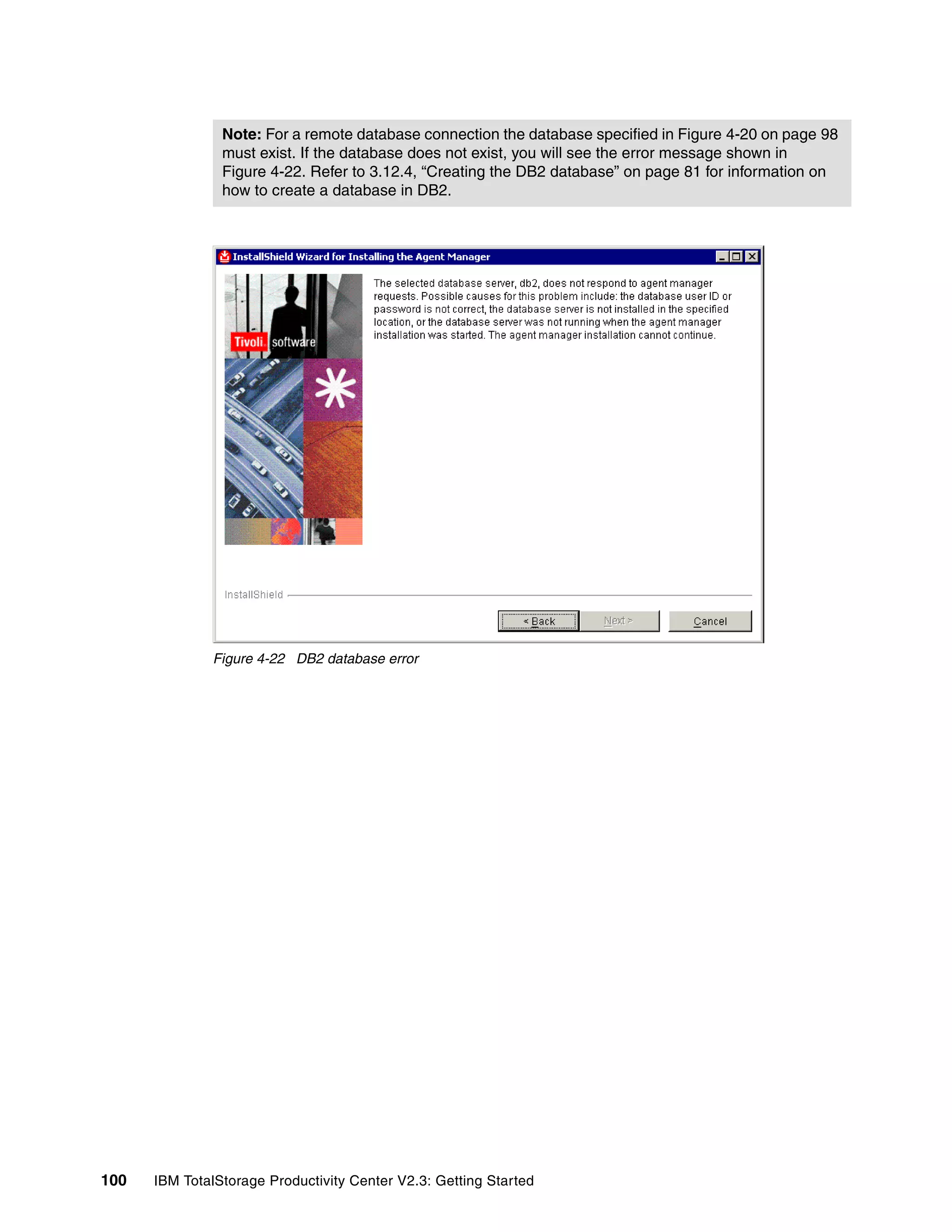 Note: For a remote database connection the database specified in Figure 4-20 on page 98
                must exist. If the database does not exist, you will see the error message shown in
                Figure 4-22. Refer to 3.12.4, “Creating the DB2 database” on page 81 for information on
                how to create a database in DB2.




              Figure 4-22 DB2 database error




100   IBM TotalStorage Productivity Center V2.3: Getting Started
 