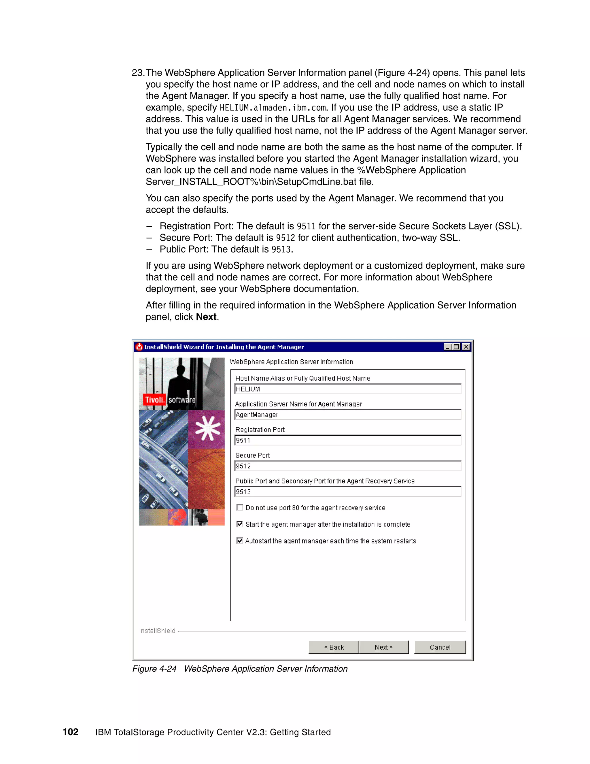 23.The WebSphere Application Server Information panel (Figure 4-24) opens. This panel lets
                 you specify the host name or IP address, and the cell and node names on which to install
                 the Agent Manager. If you specify a host name, use the fully qualified host name. For
                 example, specify HELIUM.almaden.ibm.com. If you use the IP address, use a static IP
                 address. This value is used in the URLs for all Agent Manager services. We recommend
                 that you use the fully qualified host name, not the IP address of the Agent Manager server.
                  Typically the cell and node name are both the same as the host name of the computer. If
                  WebSphere was installed before you started the Agent Manager installation wizard, you
                  can look up the cell and node name values in the %WebSphere Application
                  Server_INSTALL_ROOT%binSetupCmdLine.bat file.
                  You can also specify the ports used by the Agent Manager. We recommend that you
                  accept the defaults.
                  – Registration Port: The default is 9511 for the server-side Secure Sockets Layer (SSL).
                  – Secure Port: The default is 9512 for client authentication, two-way SSL.
                  – Public Port: The default is 9513.
                  If you are using WebSphere network deployment or a customized deployment, make sure
                  that the cell and node names are correct. For more information about WebSphere
                  deployment, see your WebSphere documentation.
                  After filling in the required information in the WebSphere Application Server Information
                  panel, click Next.




              Figure 4-24 WebSphere Application Server Information




102   IBM TotalStorage Productivity Center V2.3: Getting Started
 