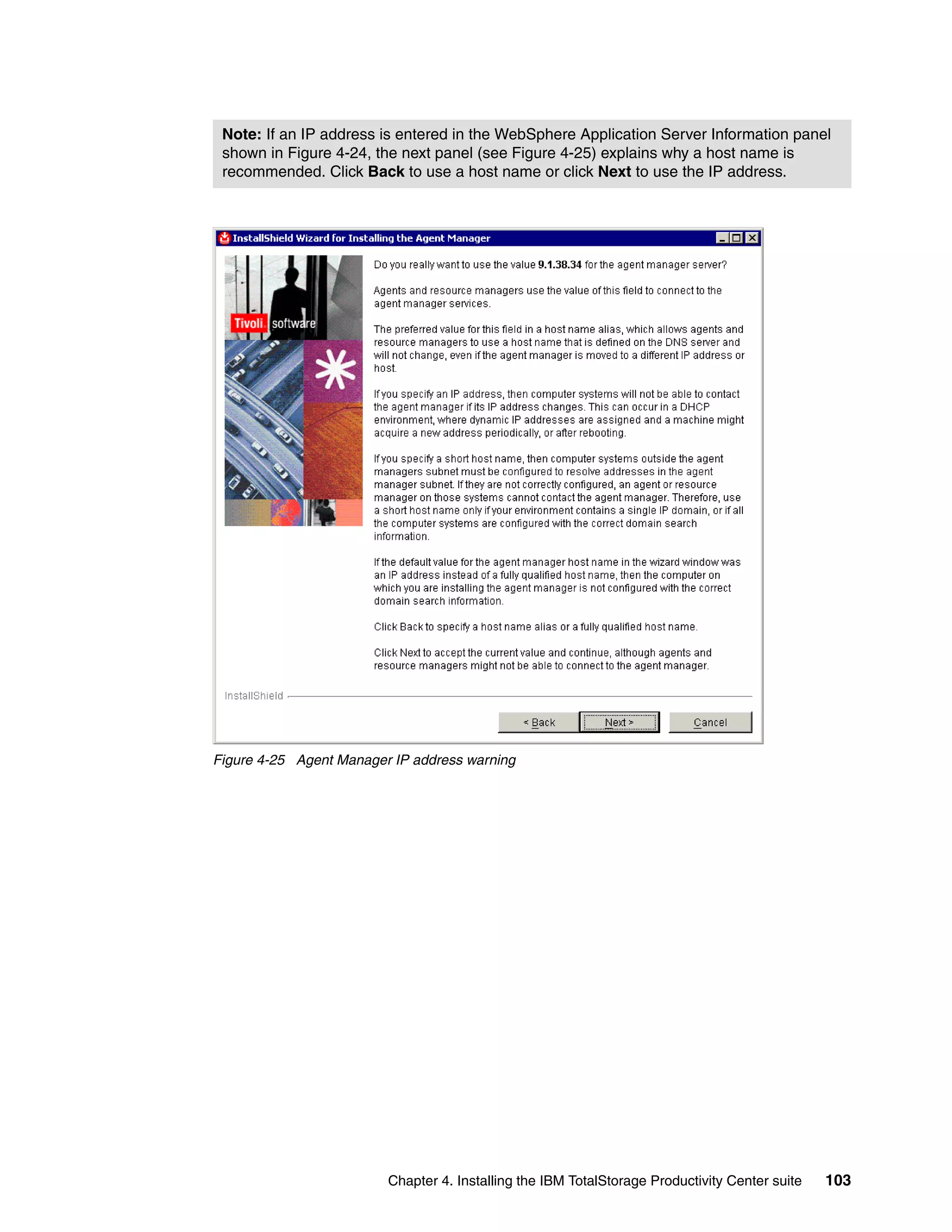 Note: If an IP address is entered in the WebSphere Application Server Information panel
 shown in Figure 4-24, the next panel (see Figure 4-25) explains why a host name is
 recommended. Click Back to use a host name or click Next to use the IP address.




Figure 4-25 Agent Manager IP address warning




                         Chapter 4. Installing the IBM TotalStorage Productivity Center suite   103
 