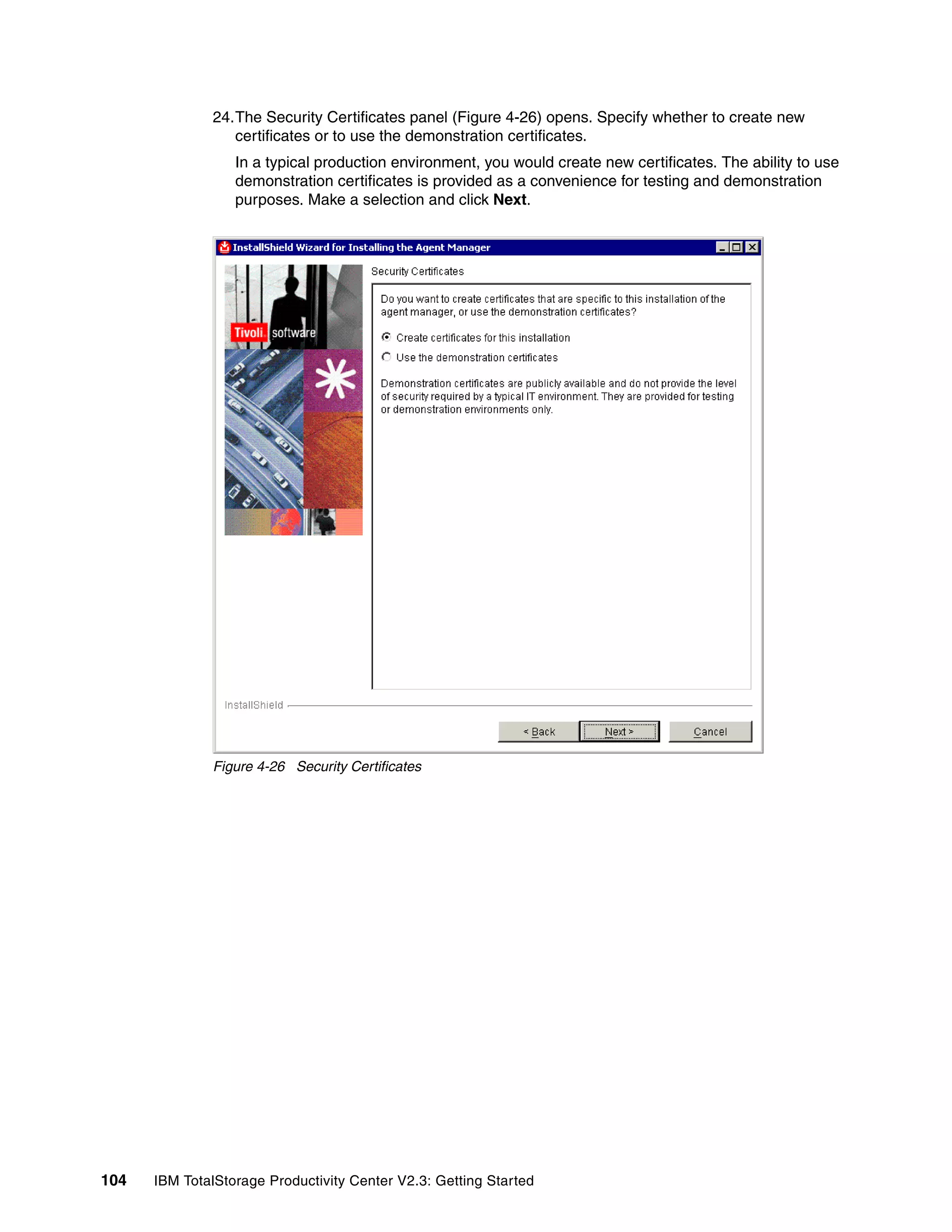 24.The Security Certificates panel (Figure 4-26) opens. Specify whether to create new
                 certificates or to use the demonstration certificates.
                  In a typical production environment, you would create new certificates. The ability to use
                  demonstration certificates is provided as a convenience for testing and demonstration
                  purposes. Make a selection and click Next.




              Figure 4-26 Security Certificates




104   IBM TotalStorage Productivity Center V2.3: Getting Started
 