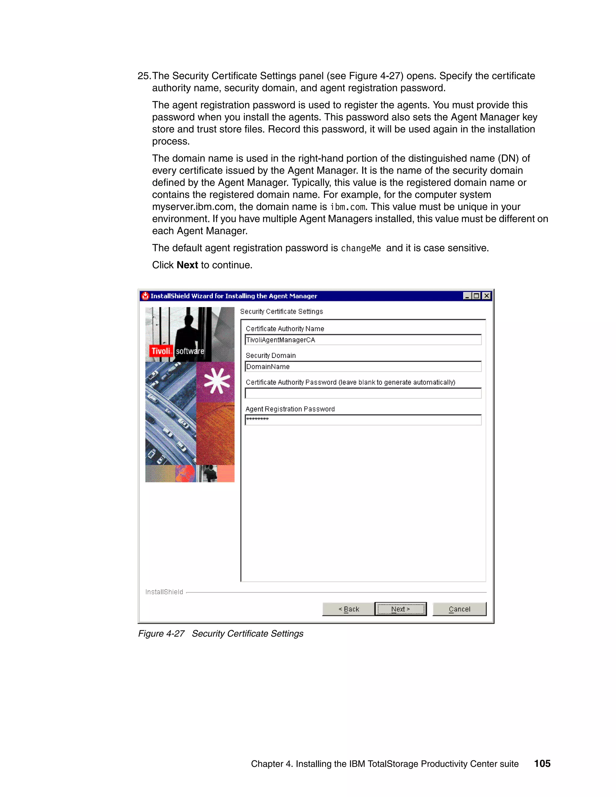 25.The Security Certificate Settings panel (see Figure 4-27) opens. Specify the certificate
   authority name, security domain, and agent registration password.
   The agent registration password is used to register the agents. You must provide this
   password when you install the agents. This password also sets the Agent Manager key
   store and trust store files. Record this password, it will be used again in the installation
   process.
   The domain name is used in the right-hand portion of the distinguished name (DN) of
   every certificate issued by the Agent Manager. It is the name of the security domain
   defined by the Agent Manager. Typically, this value is the registered domain name or
   contains the registered domain name. For example, for the computer system
   myserver.ibm.com, the domain name is ibm.com. This value must be unique in your
   environment. If you have multiple Agent Managers installed, this value must be different on
   each Agent Manager.
   The default agent registration password is changeMe and it is case sensitive.
   Click Next to continue.




Figure 4-27 Security Certificate Settings




                            Chapter 4. Installing the IBM TotalStorage Productivity Center suite   105
 