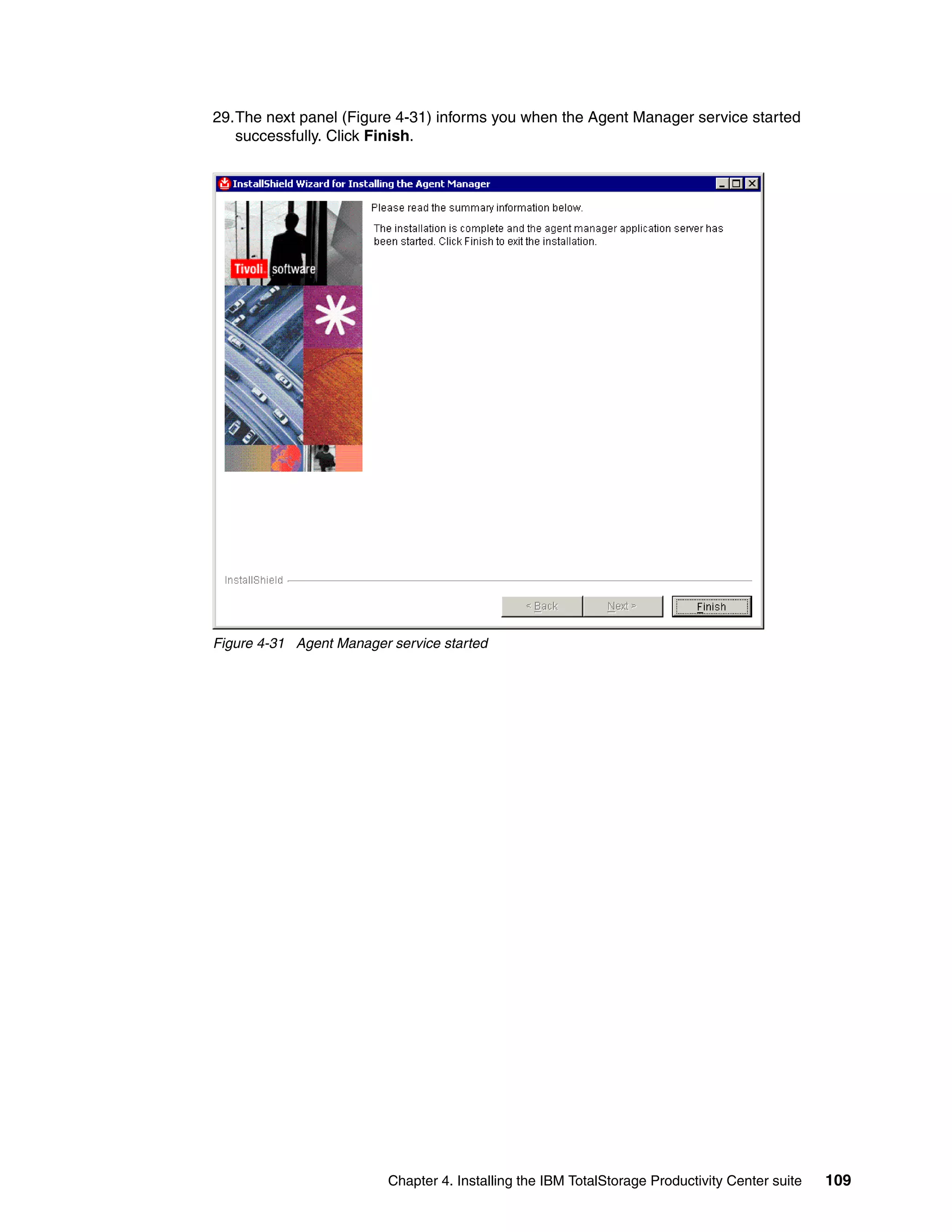 29.The next panel (Figure 4-31) informs you when the Agent Manager service started
   successfully. Click Finish.




Figure 4-31 Agent Manager service started




                          Chapter 4. Installing the IBM TotalStorage Productivity Center suite   109
 