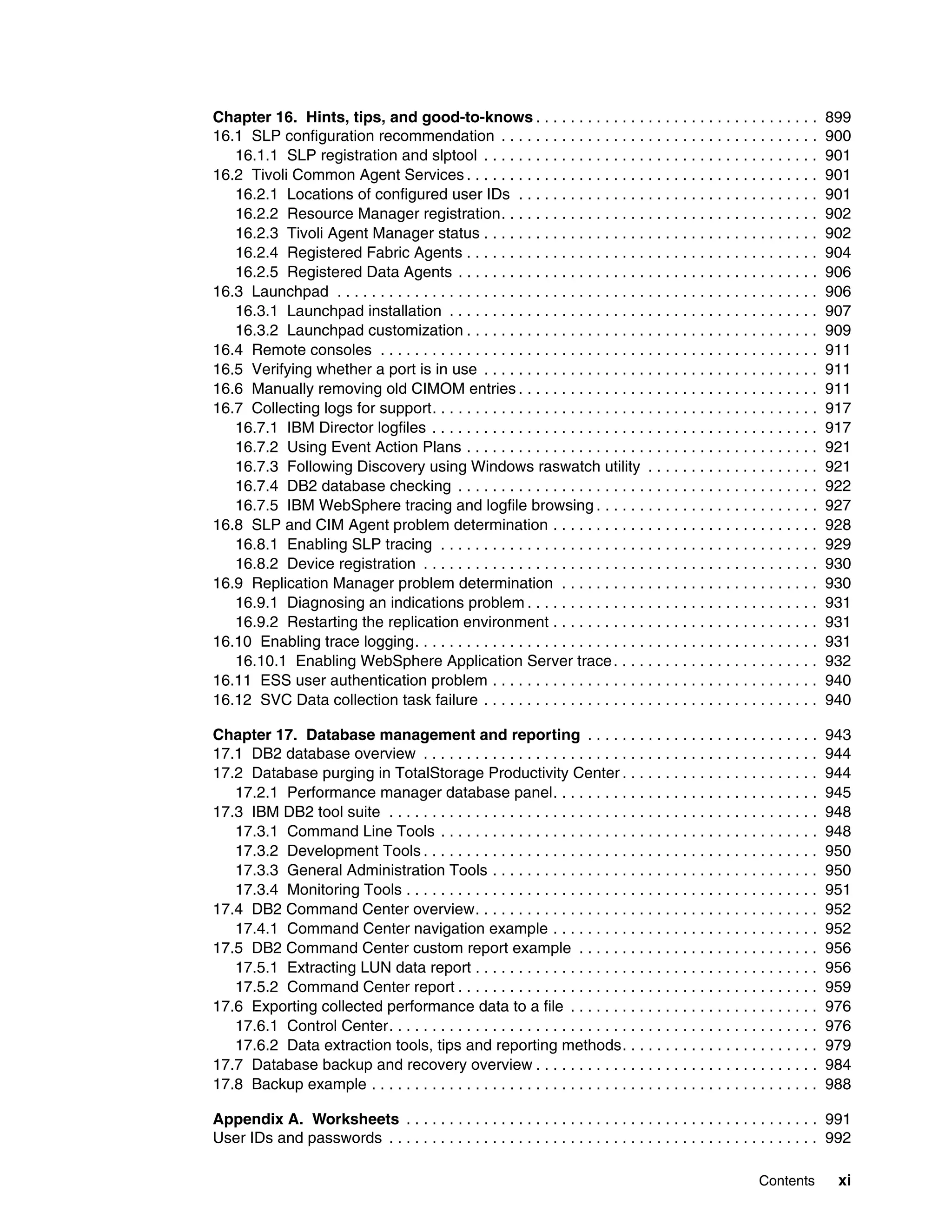Chapter 16. Hints, tips, and good-to-knows . . . . . . . . . . . . . . . . . . . . . . . . . . . . . . . . .                     899
16.1 SLP configuration recommendation . . . . . . . . . . . . . . . . . . . . . . . . . . . . . . . . . . . . .                  900
   16.1.1 SLP registration and slptool . . . . . . . . . . . . . . . . . . . . . . . . . . . . . . . . . . . . . . .             901
16.2 Tivoli Common Agent Services . . . . . . . . . . . . . . . . . . . . . . . . . . . . . . . . . . . . . . . . .              901
   16.2.1 Locations of configured user IDs . . . . . . . . . . . . . . . . . . . . . . . . . . . . . . . . . . .                 901
   16.2.2 Resource Manager registration. . . . . . . . . . . . . . . . . . . . . . . . . . . . . . . . . . . . .                 902
   16.2.3 Tivoli Agent Manager status . . . . . . . . . . . . . . . . . . . . . . . . . . . . . . . . . . . . . . .              902
   16.2.4 Registered Fabric Agents . . . . . . . . . . . . . . . . . . . . . . . . . . . . . . . . . . . . . . . . .             904
   16.2.5 Registered Data Agents . . . . . . . . . . . . . . . . . . . . . . . . . . . . . . . . . . . . . . . . . .             906
16.3 Launchpad . . . . . . . . . . . . . . . . . . . . . . . . . . . . . . . . . . . . . . . . . . . . . . . . . . . . . . . .   906
   16.3.1 Launchpad installation . . . . . . . . . . . . . . . . . . . . . . . . . . . . . . . . . . . . . . . . . . .           907
   16.3.2 Launchpad customization . . . . . . . . . . . . . . . . . . . . . . . . . . . . . . . . . . . . . . . . .              909
16.4 Remote consoles . . . . . . . . . . . . . . . . . . . . . . . . . . . . . . . . . . . . . . . . . . . . . . . . . . .       911
16.5 Verifying whether a port is in use . . . . . . . . . . . . . . . . . . . . . . . . . . . . . . . . . . . . . . .            911
16.6 Manually removing old CIMOM entries . . . . . . . . . . . . . . . . . . . . . . . . . . . . . . . . . . .                   911
16.7 Collecting logs for support. . . . . . . . . . . . . . . . . . . . . . . . . . . . . . . . . . . . . . . . . . . . .        917
   16.7.1 IBM Director logfiles . . . . . . . . . . . . . . . . . . . . . . . . . . . . . . . . . . . . . . . . . . . . .        917
   16.7.2 Using Event Action Plans . . . . . . . . . . . . . . . . . . . . . . . . . . . . . . . . . . . . . . . . .             921
   16.7.3 Following Discovery using Windows raswatch utility . . . . . . . . . . . . . . . . . . . .                             921
   16.7.4 DB2 database checking . . . . . . . . . . . . . . . . . . . . . . . . . . . . . . . . . . . . . . . . . .              922
   16.7.5 IBM WebSphere tracing and logfile browsing . . . . . . . . . . . . . . . . . . . . . . . . . .                         927
16.8 SLP and CIM Agent problem determination . . . . . . . . . . . . . . . . . . . . . . . . . . . . . . .                       928
   16.8.1 Enabling SLP tracing . . . . . . . . . . . . . . . . . . . . . . . . . . . . . . . . . . . . . . . . . . . .           929
   16.8.2 Device registration . . . . . . . . . . . . . . . . . . . . . . . . . . . . . . . . . . . . . . . . . . . . . .        930
16.9 Replication Manager problem determination . . . . . . . . . . . . . . . . . . . . . . . . . . . . . .                       930
   16.9.1 Diagnosing an indications problem . . . . . . . . . . . . . . . . . . . . . . . . . . . . . . . . . .                  931
   16.9.2 Restarting the replication environment . . . . . . . . . . . . . . . . . . . . . . . . . . . . . . .                   931
16.10 Enabling trace logging. . . . . . . . . . . . . . . . . . . . . . . . . . . . . . . . . . . . . . . . . . . . . . .        931
   16.10.1 Enabling WebSphere Application Server trace . . . . . . . . . . . . . . . . . . . . . . . .                           932
16.11 ESS user authentication problem . . . . . . . . . . . . . . . . . . . . . . . . . . . . . . . . . . . . . .                940
16.12 SVC Data collection task failure . . . . . . . . . . . . . . . . . . . . . . . . . . . . . . . . . . . . . . .             940

Chapter 17. Database management and reporting . . . . . . . . . . . . . . . . . . . . . . . . . . .                              943
17.1 DB2 database overview . . . . . . . . . . . . . . . . . . . . . . . . . . . . . . . . . . . . . . . . . . . . . .           944
17.2 Database purging in TotalStorage Productivity Center . . . . . . . . . . . . . . . . . . . . . . .                          944
   17.2.1 Performance manager database panel. . . . . . . . . . . . . . . . . . . . . . . . . . . . . . .                        945
17.3 IBM DB2 tool suite . . . . . . . . . . . . . . . . . . . . . . . . . . . . . . . . . . . . . . . . . . . . . . . . . .      948
   17.3.1 Command Line Tools . . . . . . . . . . . . . . . . . . . . . . . . . . . . . . . . . . . . . . . . . . . .             948
   17.3.2 Development Tools . . . . . . . . . . . . . . . . . . . . . . . . . . . . . . . . . . . . . . . . . . . . . .          950
   17.3.3 General Administration Tools . . . . . . . . . . . . . . . . . . . . . . . . . . . . . . . . . . . . . .               950
   17.3.4 Monitoring Tools . . . . . . . . . . . . . . . . . . . . . . . . . . . . . . . . . . . . . . . . . . . . . . . .       951
17.4 DB2 Command Center overview. . . . . . . . . . . . . . . . . . . . . . . . . . . . . . . . . . . . . . . .                  952
   17.4.1 Command Center navigation example . . . . . . . . . . . . . . . . . . . . . . . . . . . . . . .                        952
17.5 DB2 Command Center custom report example . . . . . . . . . . . . . . . . . . . . . . . . . . . .                            956
   17.5.1 Extracting LUN data report . . . . . . . . . . . . . . . . . . . . . . . . . . . . . . . . . . . . . . . .             956
   17.5.2 Command Center report . . . . . . . . . . . . . . . . . . . . . . . . . . . . . . . . . . . . . . . . . .              959
17.6 Exporting collected performance data to a file . . . . . . . . . . . . . . . . . . . . . . . . . . . . .                    976
   17.6.1 Control Center. . . . . . . . . . . . . . . . . . . . . . . . . . . . . . . . . . . . . . . . . . . . . . . . . .      976
   17.6.2 Data extraction tools, tips and reporting methods. . . . . . . . . . . . . . . . . . . . . . .                         979
17.7 Database backup and recovery overview . . . . . . . . . . . . . . . . . . . . . . . . . . . . . . . . .                     984
17.8 Backup example . . . . . . . . . . . . . . . . . . . . . . . . . . . . . . . . . . . . . . . . . . . . . . . . . . . .      988

Appendix A. Worksheets . . . . . . . . . . . . . . . . . . . . . . . . . . . . . . . . . . . . . . . . . . . . . . . . 991
User IDs and passwords . . . . . . . . . . . . . . . . . . . . . . . . . . . . . . . . . . . . . . . . . . . . . . . . . . 992

                                                                                                                 Contents         xi
 