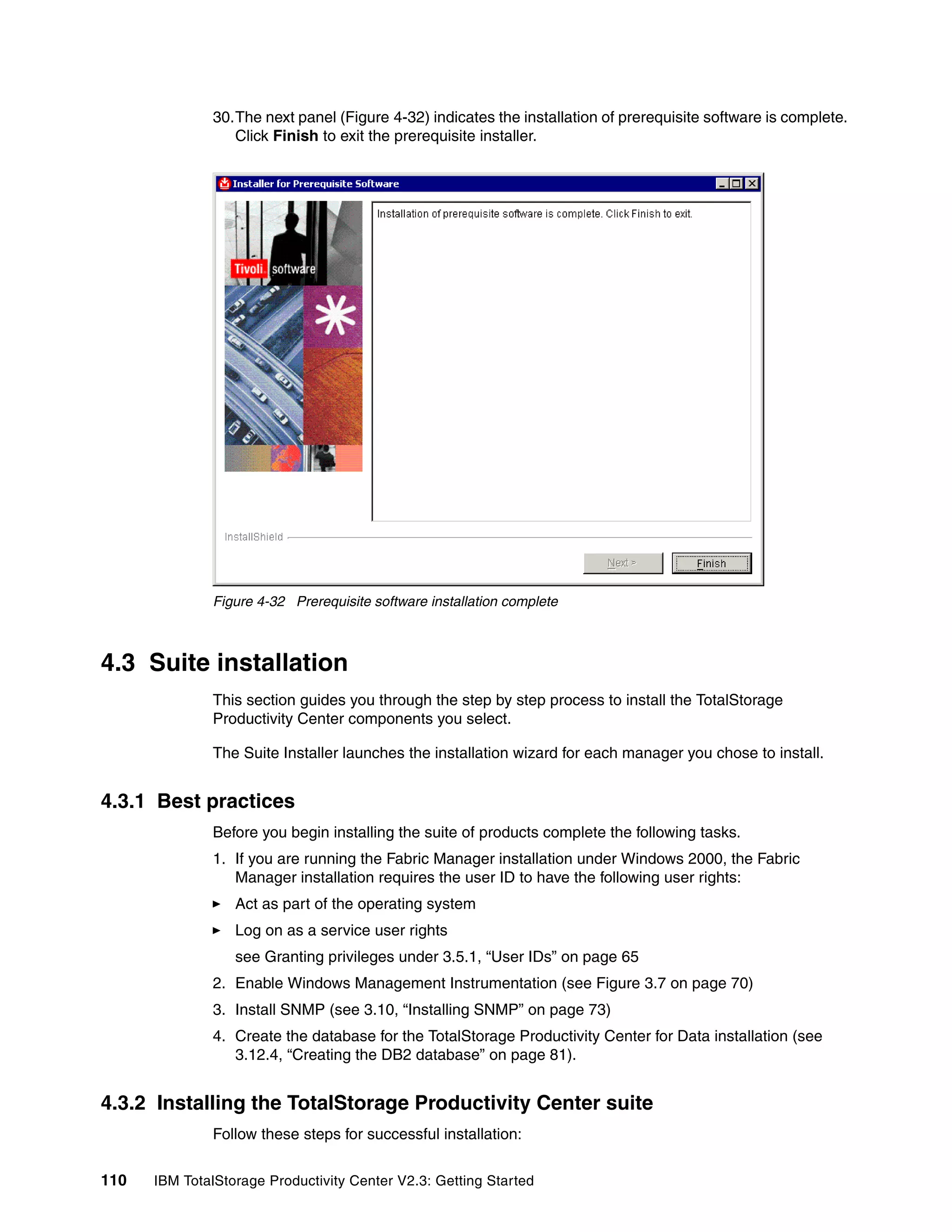 30.The next panel (Figure 4-32) indicates the installation of prerequisite software is complete.
                 Click Finish to exit the prerequisite installer.




              Figure 4-32 Prerequisite software installation complete



4.3 Suite installation
              This section guides you through the step by step process to install the TotalStorage
              Productivity Center components you select.

              The Suite Installer launches the installation wizard for each manager you chose to install.


4.3.1 Best practices
              Before you begin installing the suite of products complete the following tasks.
              1. If you are running the Fabric Manager installation under Windows 2000, the Fabric
                 Manager installation requires the user ID to have the following user rights:
                  Act as part of the operating system
                  Log on as a service user rights
                  see Granting privileges under 3.5.1, “User IDs” on page 65
              2. Enable Windows Management Instrumentation (see Figure 3.7 on page 70)
              3. Install SNMP (see 3.10, “Installing SNMP” on page 73)
              4. Create the database for the TotalStorage Productivity Center for Data installation (see
                 3.12.4, “Creating the DB2 database” on page 81).


4.3.2 Installing the TotalStorage Productivity Center suite
              Follow these steps for successful installation:

110   IBM TotalStorage Productivity Center V2.3: Getting Started
 