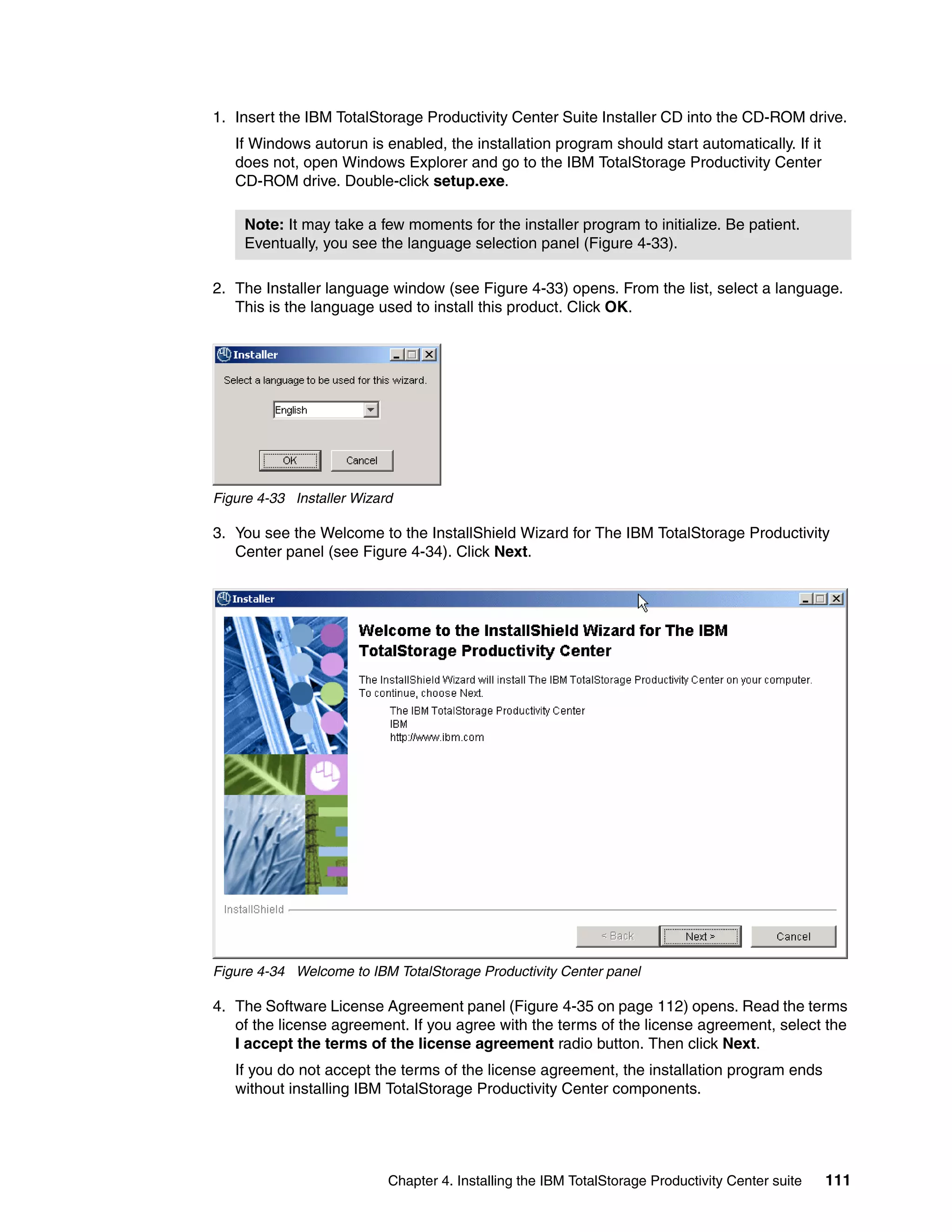 1. Insert the IBM TotalStorage Productivity Center Suite Installer CD into the CD-ROM drive.
   If Windows autorun is enabled, the installation program should start automatically. If it
   does not, open Windows Explorer and go to the IBM TotalStorage Productivity Center
   CD-ROM drive. Double-click setup.exe.

    Note: It may take a few moments for the installer program to initialize. Be patient.
    Eventually, you see the language selection panel (Figure 4-33).

2. The Installer language window (see Figure 4-33) opens. From the list, select a language.
   This is the language used to install this product. Click OK.




Figure 4-33 Installer Wizard

3. You see the Welcome to the InstallShield Wizard for The IBM TotalStorage Productivity
   Center panel (see Figure 4-34). Click Next.




Figure 4-34 Welcome to IBM TotalStorage Productivity Center panel

4. The Software License Agreement panel (Figure 4-35 on page 112) opens. Read the terms
   of the license agreement. If you agree with the terms of the license agreement, select the
   I accept the terms of the license agreement radio button. Then click Next.
   If you do not accept the terms of the license agreement, the installation program ends
   without installing IBM TotalStorage Productivity Center components.




                           Chapter 4. Installing the IBM TotalStorage Productivity Center suite   111
 