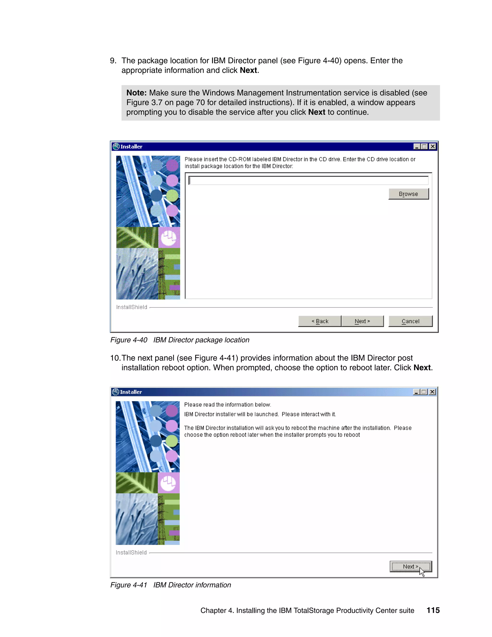 9. The package location for IBM Director panel (see Figure 4-40) opens. Enter the
   appropriate information and click Next.

    Note: Make sure the Windows Management Instrumentation service is disabled (see
    Figure 3.7 on page 70 for detailed instructions). If it is enabled, a window appears
    prompting you to disable the service after you click Next to continue.




Figure 4-40 IBM Director package location

10.The next panel (see Figure 4-41) provides information about the IBM Director post
   installation reboot option. When prompted, choose the option to reboot later. Click Next.




Figure 4-41 IBM Director information


                          Chapter 4. Installing the IBM TotalStorage Productivity Center suite   115
 