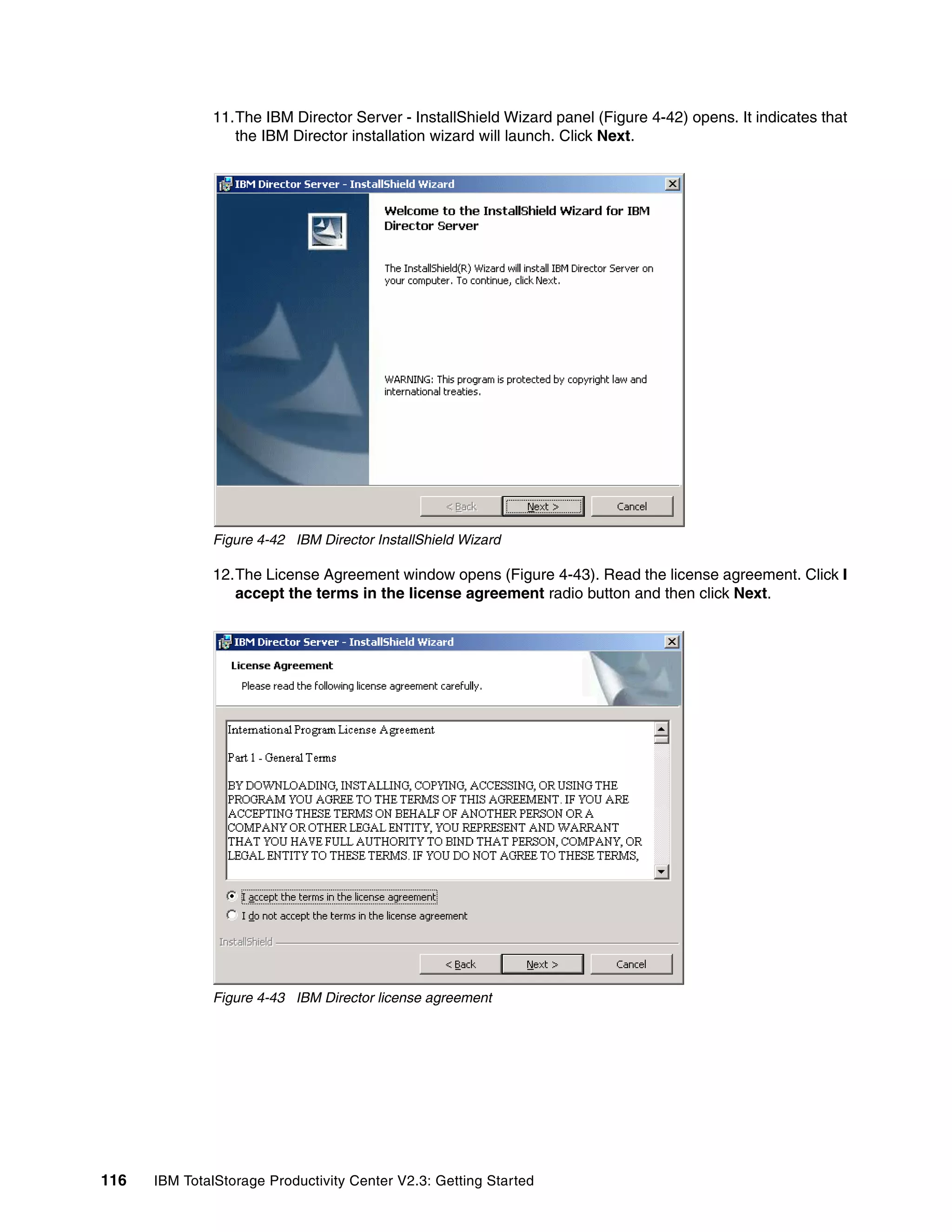 11.The IBM Director Server - InstallShield Wizard panel (Figure 4-42) opens. It indicates that
                 the IBM Director installation wizard will launch. Click Next.




              Figure 4-42 IBM Director InstallShield Wizard

              12.The License Agreement window opens (Figure 4-43). Read the license agreement. Click I
                 accept the terms in the license agreement radio button and then click Next.




              Figure 4-43 IBM Director license agreement




116   IBM TotalStorage Productivity Center V2.3: Getting Started
 