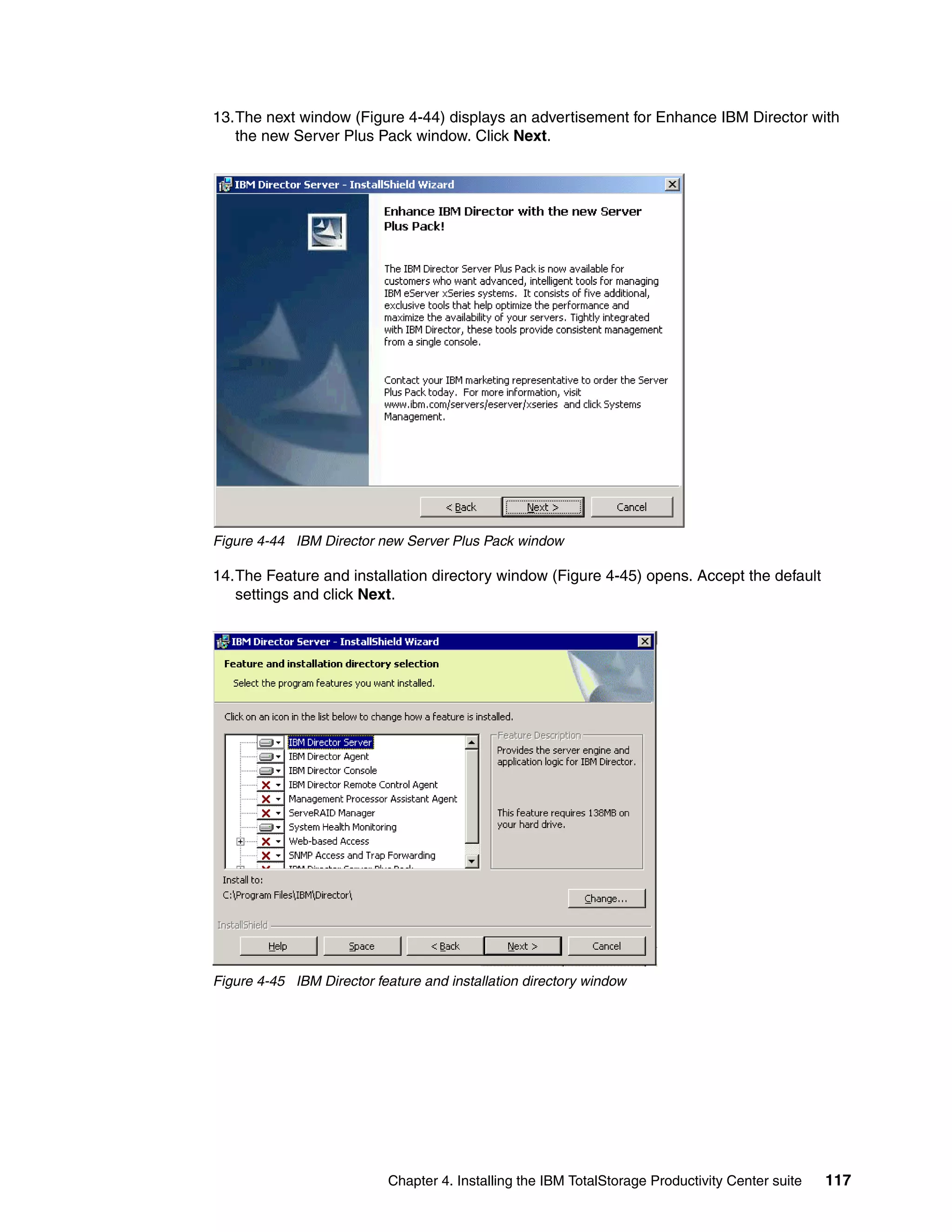 13.The next window (Figure 4-44) displays an advertisement for Enhance IBM Director with
   the new Server Plus Pack window. Click Next.




Figure 4-44 IBM Director new Server Plus Pack window

14.The Feature and installation directory window (Figure 4-45) opens. Accept the default
   settings and click Next.




Figure 4-45 IBM Director feature and installation directory window




                            Chapter 4. Installing the IBM TotalStorage Productivity Center suite   117
 