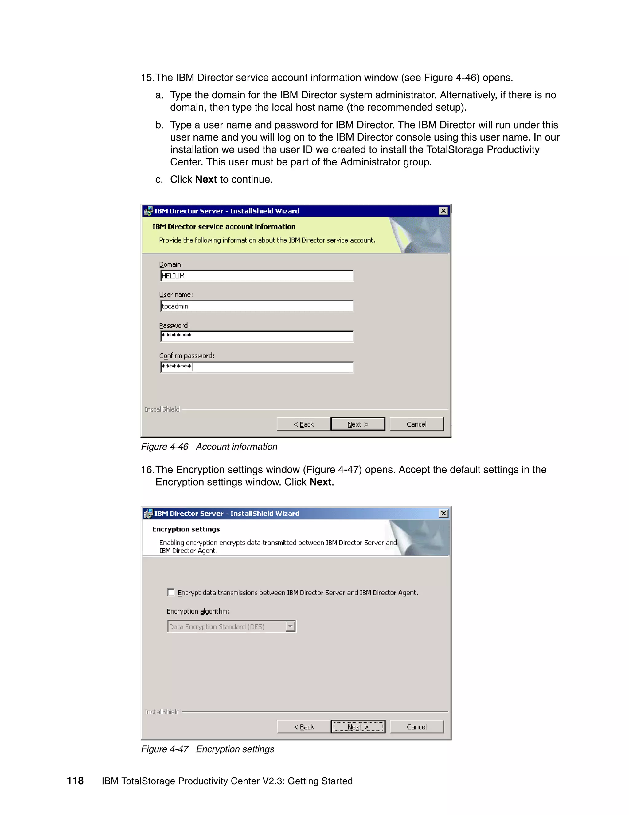 15.The IBM Director service account information window (see Figure 4-46) opens.
                  a. Type the domain for the IBM Director system administrator. Alternatively, if there is no
                     domain, then type the local host name (the recommended setup).
                  b. Type a user name and password for IBM Director. The IBM Director will run under this
                     user name and you will log on to the IBM Director console using this user name. In our
                     installation we used the user ID we created to install the TotalStorage Productivity
                     Center. This user must be part of the Administrator group.
                  c. Click Next to continue.




              Figure 4-46 Account information

              16.The Encryption settings window (Figure 4-47) opens. Accept the default settings in the
                 Encryption settings window. Click Next.




              Figure 4-47 Encryption settings


118   IBM TotalStorage Productivity Center V2.3: Getting Started
 