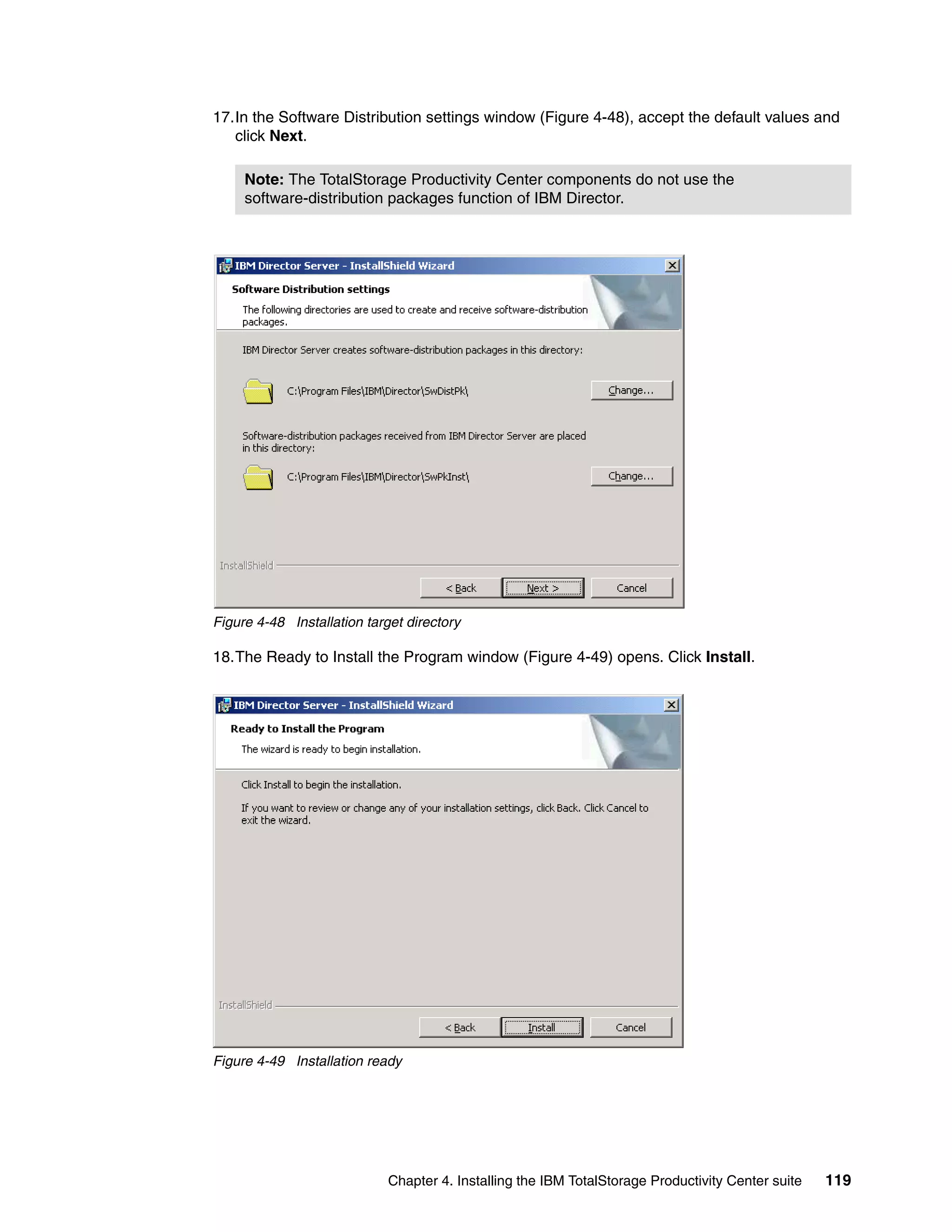 17.In the Software Distribution settings window (Figure 4-48), accept the default values and
   click Next.

     Note: The TotalStorage Productivity Center components do not use the
     software-distribution packages function of IBM Director.




Figure 4-48 Installation target directory

18.The Ready to Install the Program window (Figure 4-49) opens. Click Install.




Figure 4-49 Installation ready




                             Chapter 4. Installing the IBM TotalStorage Productivity Center suite   119
 