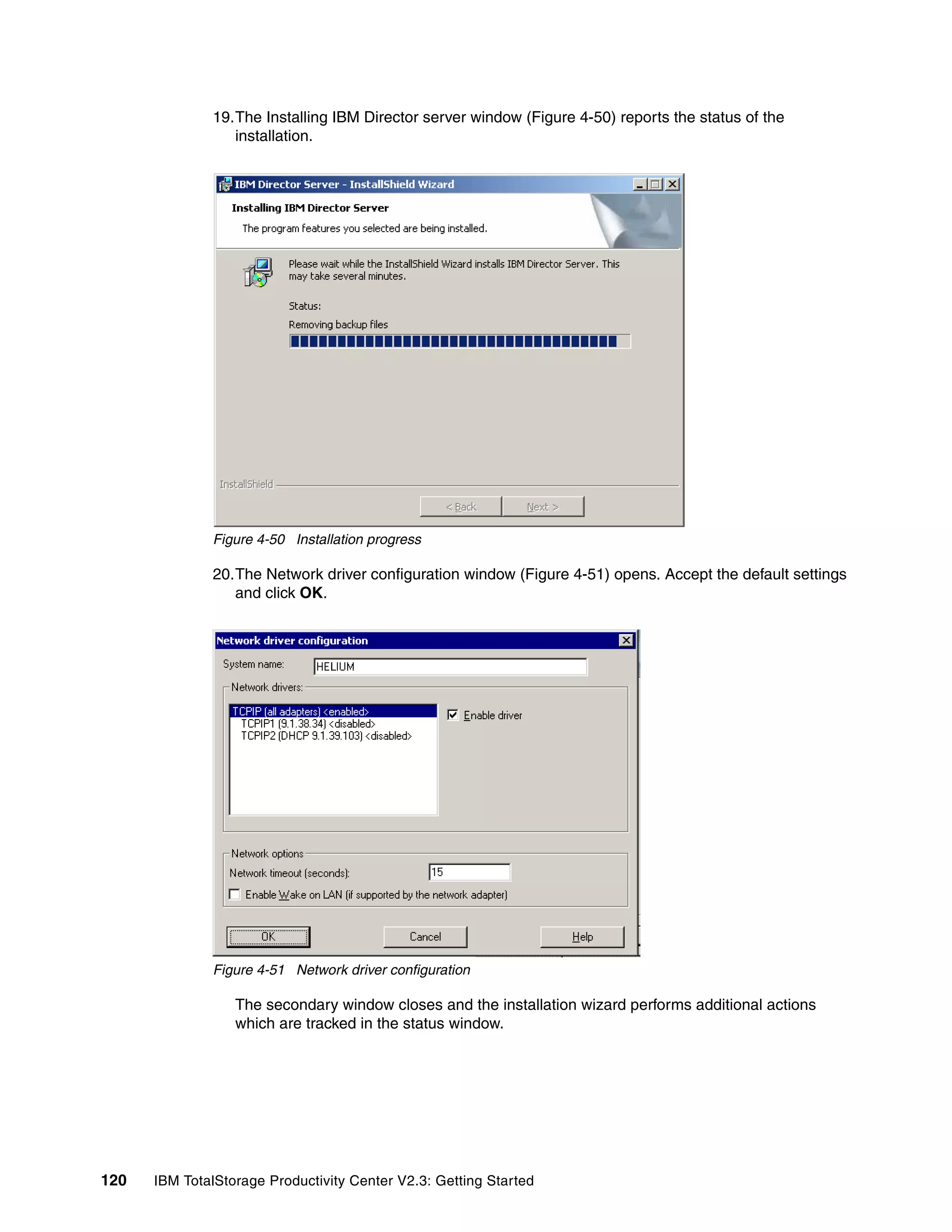 19.The Installing IBM Director server window (Figure 4-50) reports the status of the
                 installation.




              Figure 4-50 Installation progress

              20.The Network driver configuration window (Figure 4-51) opens. Accept the default settings
                 and click OK.




              Figure 4-51 Network driver configuration

                  The secondary window closes and the installation wizard performs additional actions
                  which are tracked in the status window.




120   IBM TotalStorage Productivity Center V2.3: Getting Started
 