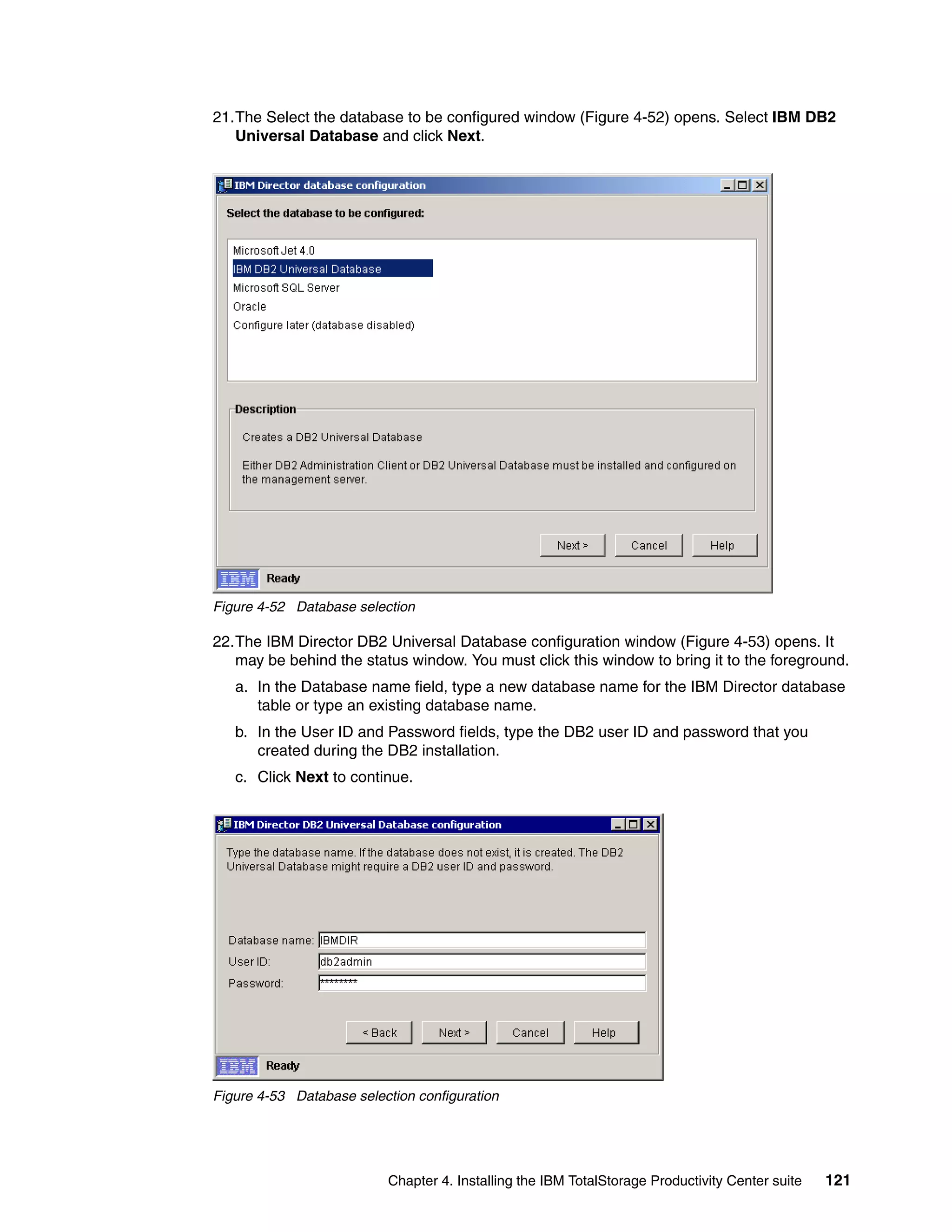 21.The Select the database to be configured window (Figure 4-52) opens. Select IBM DB2
   Universal Database and click Next.




Figure 4-52 Database selection

22.The IBM Director DB2 Universal Database configuration window (Figure 4-53) opens. It
   may be behind the status window. You must click this window to bring it to the foreground.
   a. In the Database name field, type a new database name for the IBM Director database
      table or type an existing database name.
   b. In the User ID and Password fields, type the DB2 user ID and password that you
      created during the DB2 installation.
   c. Click Next to continue.




Figure 4-53 Database selection configuration




                          Chapter 4. Installing the IBM TotalStorage Productivity Center suite   121
 
