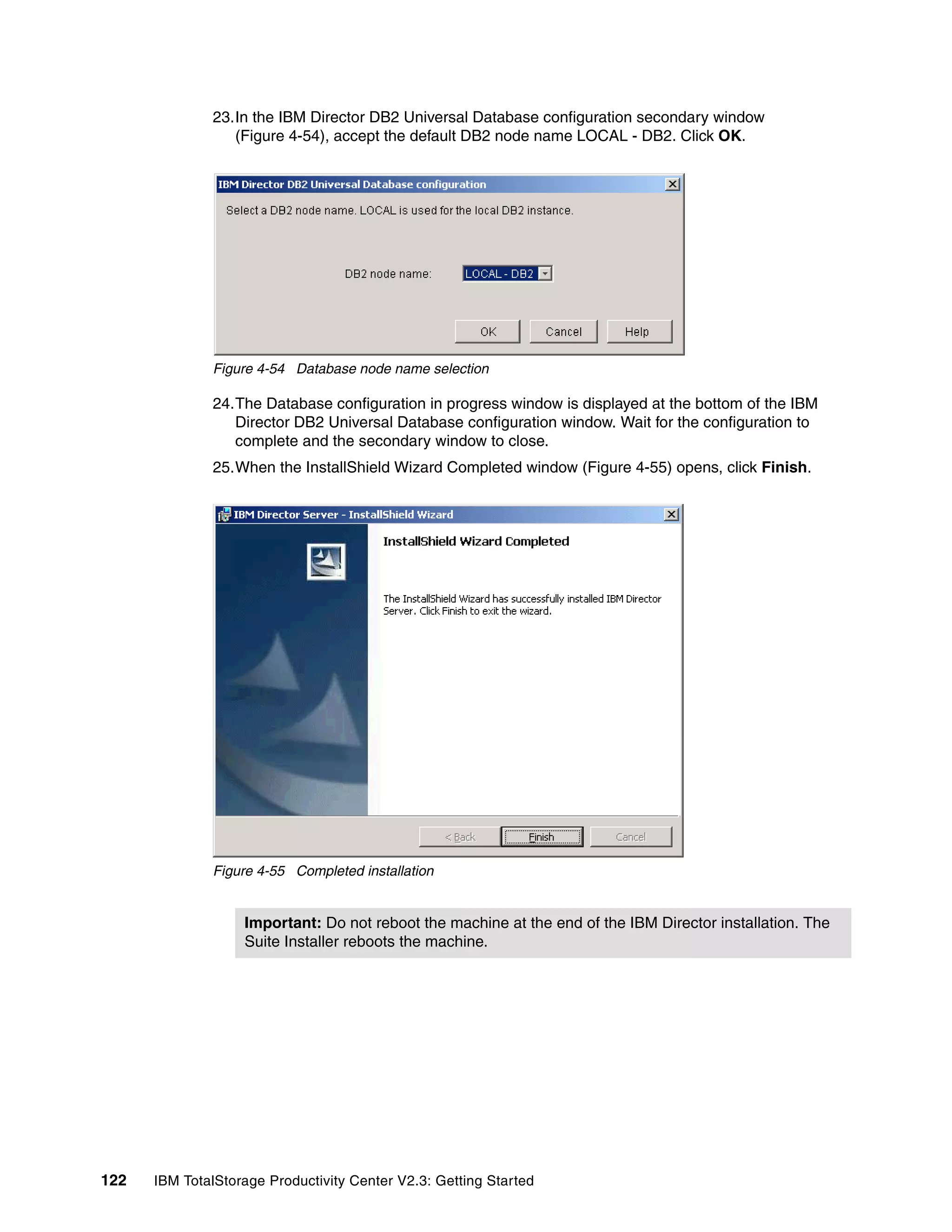 23.In the IBM Director DB2 Universal Database configuration secondary window
                 (Figure 4-54), accept the default DB2 node name LOCAL - DB2. Click OK.




              Figure 4-54 Database node name selection

              24.The Database configuration in progress window is displayed at the bottom of the IBM
                 Director DB2 Universal Database configuration window. Wait for the configuration to
                 complete and the secondary window to close.
              25.When the InstallShield Wizard Completed window (Figure 4-55) opens, click Finish.




              Figure 4-55 Completed installation


                   Important: Do not reboot the machine at the end of the IBM Director installation. The
                   Suite Installer reboots the machine.




122   IBM TotalStorage Productivity Center V2.3: Getting Started
 