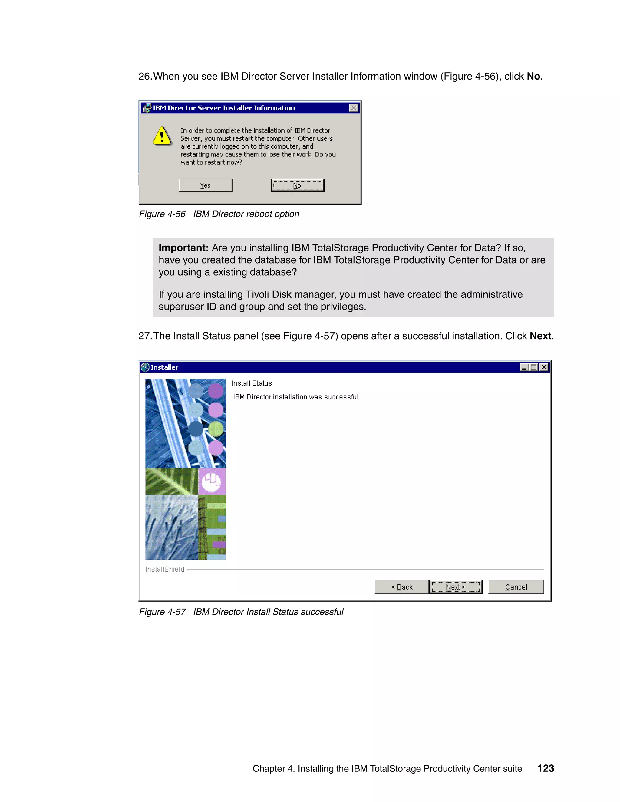 26.When you see IBM Director Server Installer Information window (Figure 4-56), click No.




Figure 4-56 IBM Director reboot option


    Important: Are you installing IBM TotalStorage Productivity Center for Data? If so,
    have you created the database for IBM TotalStorage Productivity Center for Data or are
    you using a existing database?

    If you are installing Tivoli Disk manager, you must have created the administrative
    superuser ID and group and set the privileges.

27.The Install Status panel (see Figure 4-57) opens after a successful installation. Click Next.




Figure 4-57 IBM Director Install Status successful




                           Chapter 4. Installing the IBM TotalStorage Productivity Center suite   123
 