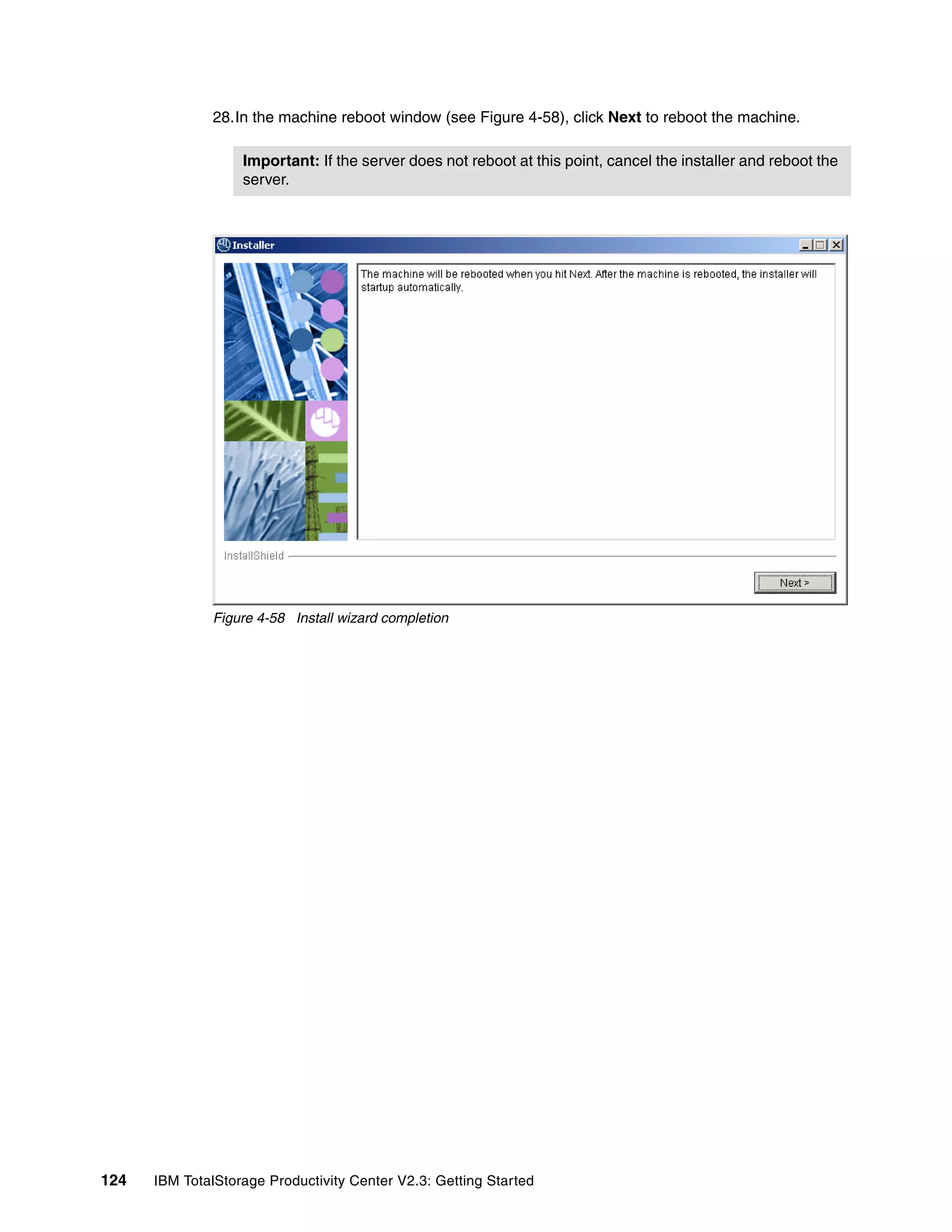 28.In the machine reboot window (see Figure 4-58), click Next to reboot the machine.

                   Important: If the server does not reboot at this point, cancel the installer and reboot the
                   server.




              Figure 4-58 Install wizard completion




124   IBM TotalStorage Productivity Center V2.3: Getting Started
 
