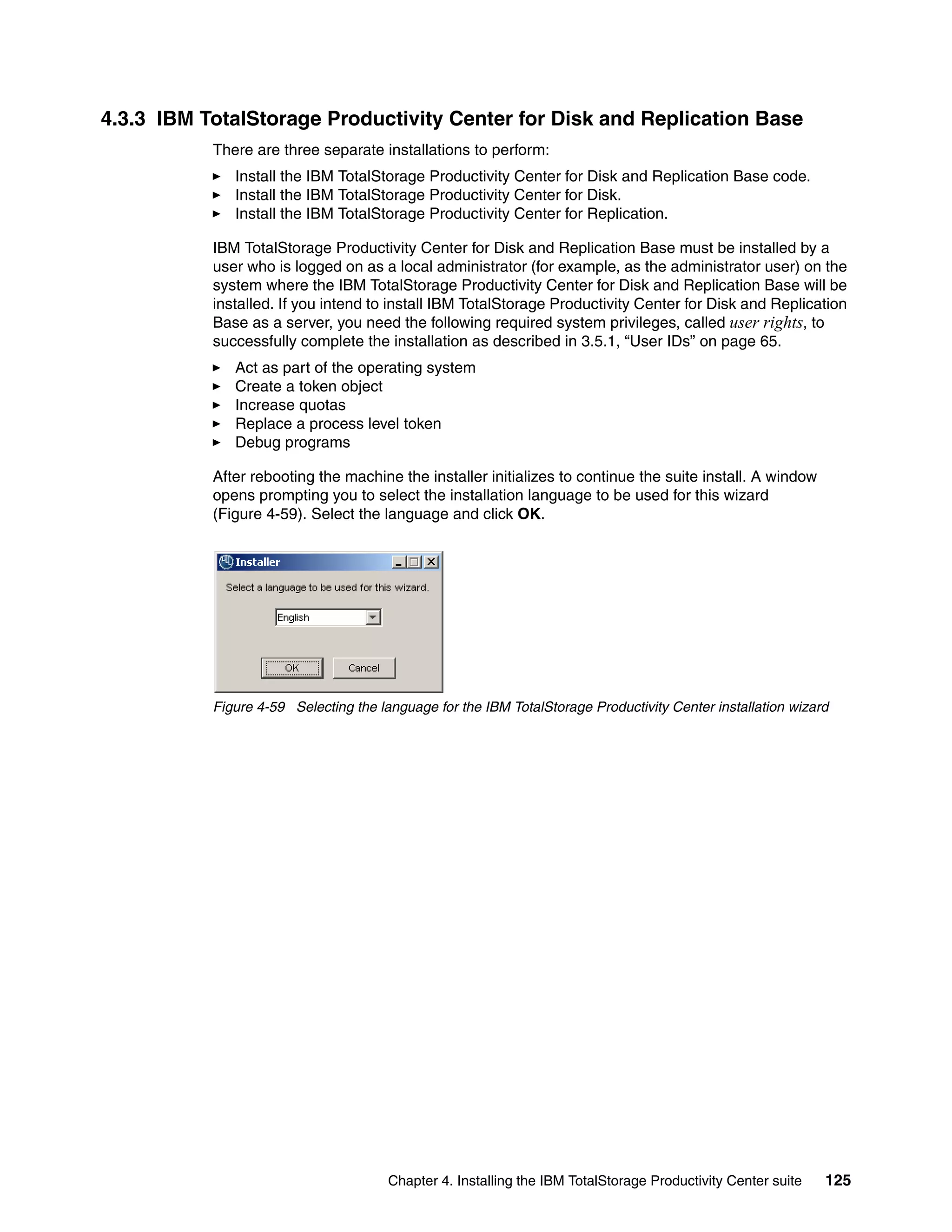 4.3.3 IBM TotalStorage Productivity Center for Disk and Replication Base
           There are three separate installations to perform:
              Install the IBM TotalStorage Productivity Center for Disk and Replication Base code.
              Install the IBM TotalStorage Productivity Center for Disk.
              Install the IBM TotalStorage Productivity Center for Replication.

           IBM TotalStorage Productivity Center for Disk and Replication Base must be installed by a
           user who is logged on as a local administrator (for example, as the administrator user) on the
           system where the IBM TotalStorage Productivity Center for Disk and Replication Base will be
           installed. If you intend to install IBM TotalStorage Productivity Center for Disk and Replication
           Base as a server, you need the following required system privileges, called user rights, to
           successfully complete the installation as described in 3.5.1, “User IDs” on page 65.
              Act as part of the operating system
              Create a token object
              Increase quotas
              Replace a process level token
              Debug programs

           After rebooting the machine the installer initializes to continue the suite install. A window
           opens prompting you to select the installation language to be used for this wizard
           (Figure 4-59). Select the language and click OK.




           Figure 4-59 Selecting the language for the IBM TotalStorage Productivity Center installation wizard




                                       Chapter 4. Installing the IBM TotalStorage Productivity Center suite   125
 