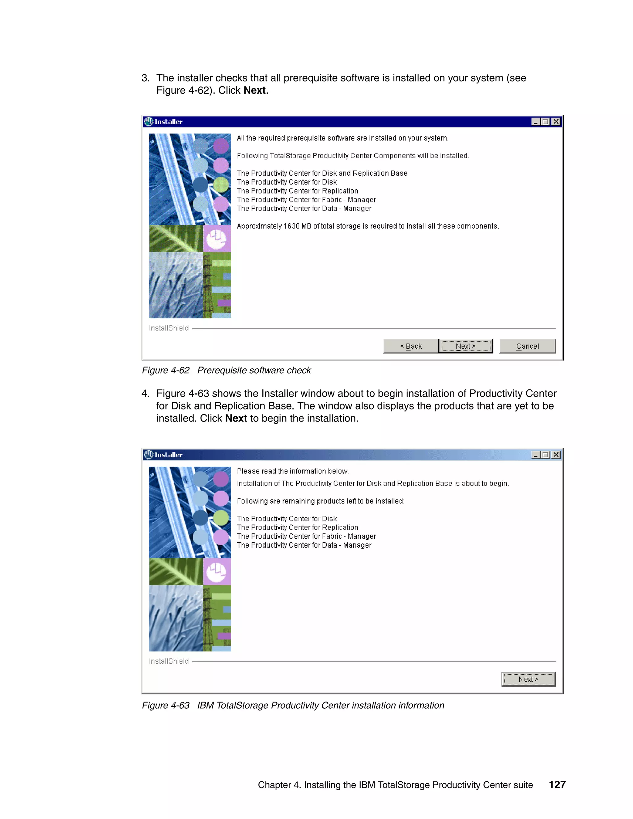 3. The installer checks that all prerequisite software is installed on your system (see
   Figure 4-62). Click Next.




Figure 4-62 Prerequisite software check

4. Figure 4-63 shows the Installer window about to begin installation of Productivity Center
   for Disk and Replication Base. The window also displays the products that are yet to be
   installed. Click Next to begin the installation.




Figure 4-63 IBM TotalStorage Productivity Center installation information




                            Chapter 4. Installing the IBM TotalStorage Productivity Center suite   127
 
