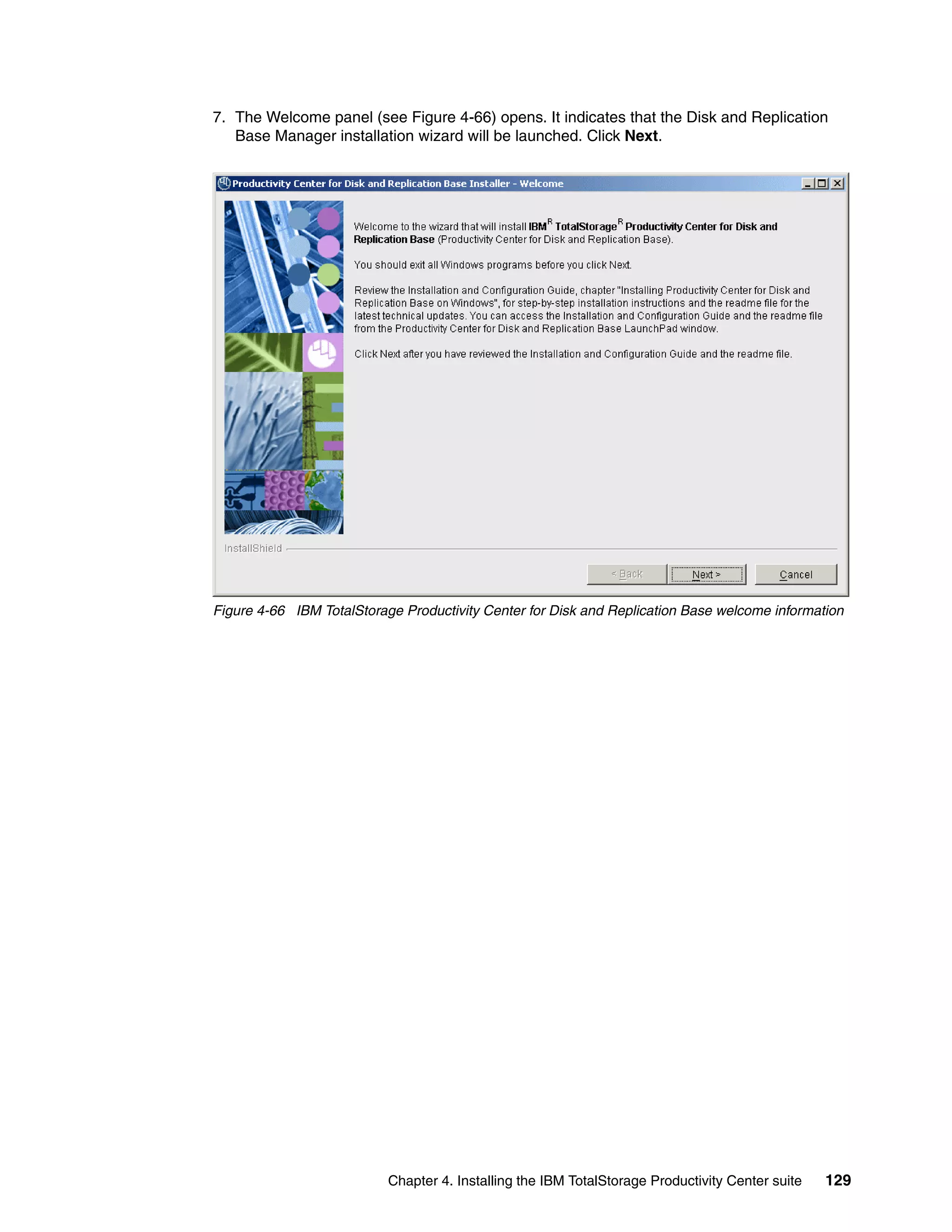 7. The Welcome panel (see Figure 4-66) opens. It indicates that the Disk and Replication
   Base Manager installation wizard will be launched. Click Next.




Figure 4-66 IBM TotalStorage Productivity Center for Disk and Replication Base welcome information




                           Chapter 4. Installing the IBM TotalStorage Productivity Center suite   129
 