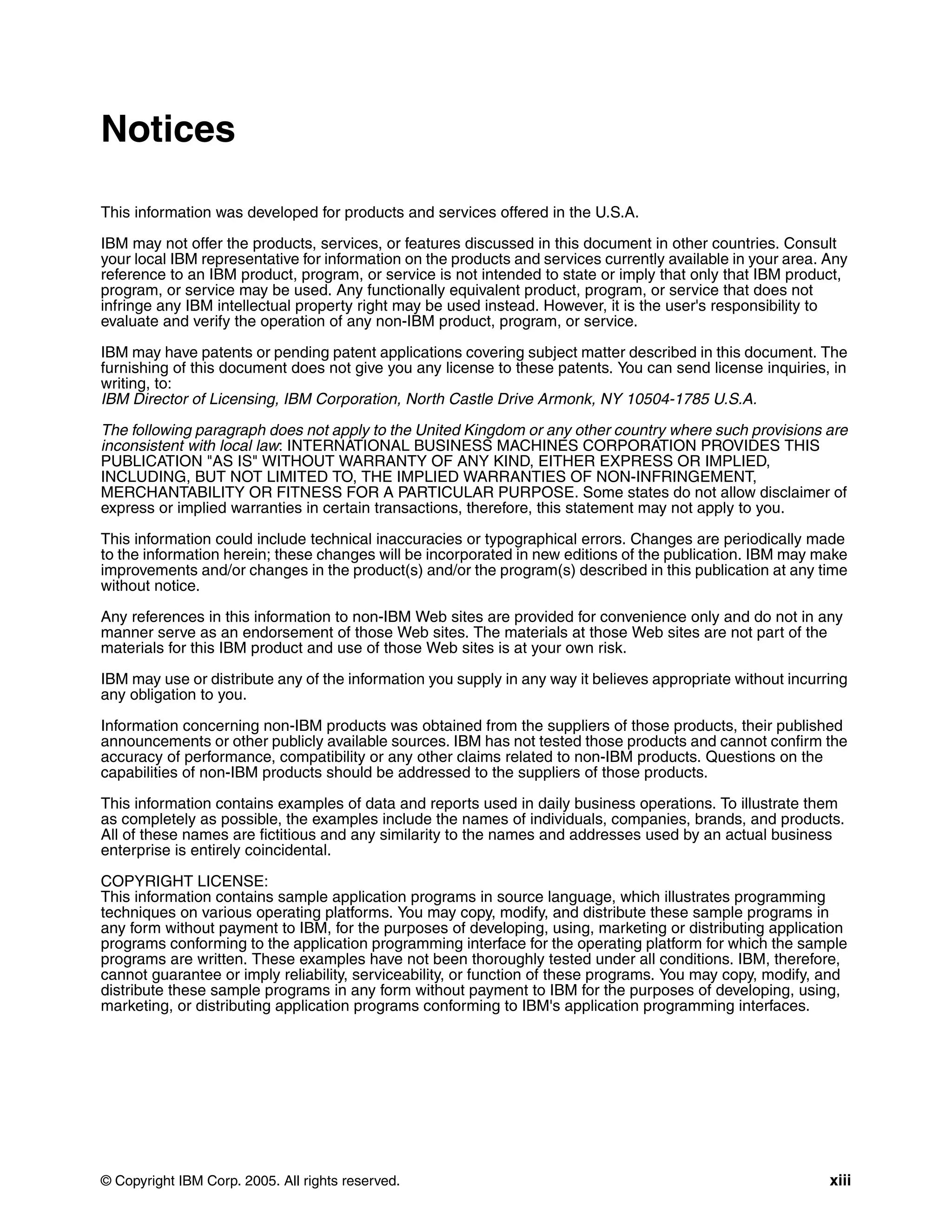 Notices

This information was developed for products and services offered in the U.S.A.

IBM may not offer the products, services, or features discussed in this document in other countries. Consult
your local IBM representative for information on the products and services currently available in your area. Any
reference to an IBM product, program, or service is not intended to state or imply that only that IBM product,
program, or service may be used. Any functionally equivalent product, program, or service that does not
infringe any IBM intellectual property right may be used instead. However, it is the user's responsibility to
evaluate and verify the operation of any non-IBM product, program, or service.

IBM may have patents or pending patent applications covering subject matter described in this document. The
furnishing of this document does not give you any license to these patents. You can send license inquiries, in
writing, to:
IBM Director of Licensing, IBM Corporation, North Castle Drive Armonk, NY 10504-1785 U.S.A.

The following paragraph does not apply to the United Kingdom or any other country where such provisions are
inconsistent with local law: INTERNATIONAL BUSINESS MACHINES CORPORATION PROVIDES THIS
PUBLICATION "AS IS" WITHOUT WARRANTY OF ANY KIND, EITHER EXPRESS OR IMPLIED,
INCLUDING, BUT NOT LIMITED TO, THE IMPLIED WARRANTIES OF NON-INFRINGEMENT,
MERCHANTABILITY OR FITNESS FOR A PARTICULAR PURPOSE. Some states do not allow disclaimer of
express or implied warranties in certain transactions, therefore, this statement may not apply to you.

This information could include technical inaccuracies or typographical errors. Changes are periodically made
to the information herein; these changes will be incorporated in new editions of the publication. IBM may make
improvements and/or changes in the product(s) and/or the program(s) described in this publication at any time
without notice.

Any references in this information to non-IBM Web sites are provided for convenience only and do not in any
manner serve as an endorsement of those Web sites. The materials at those Web sites are not part of the
materials for this IBM product and use of those Web sites is at your own risk.

IBM may use or distribute any of the information you supply in any way it believes appropriate without incurring
any obligation to you.

Information concerning non-IBM products was obtained from the suppliers of those products, their published
announcements or other publicly available sources. IBM has not tested those products and cannot confirm the
accuracy of performance, compatibility or any other claims related to non-IBM products. Questions on the
capabilities of non-IBM products should be addressed to the suppliers of those products.

This information contains examples of data and reports used in daily business operations. To illustrate them
as completely as possible, the examples include the names of individuals, companies, brands, and products.
All of these names are fictitious and any similarity to the names and addresses used by an actual business
enterprise is entirely coincidental.

COPYRIGHT LICENSE:
This information contains sample application programs in source language, which illustrates programming
techniques on various operating platforms. You may copy, modify, and distribute these sample programs in
any form without payment to IBM, for the purposes of developing, using, marketing or distributing application
programs conforming to the application programming interface for the operating platform for which the sample
programs are written. These examples have not been thoroughly tested under all conditions. IBM, therefore,
cannot guarantee or imply reliability, serviceability, or function of these programs. You may copy, modify, and
distribute these sample programs in any form without payment to IBM for the purposes of developing, using,
marketing, or distributing application programs conforming to IBM's application programming interfaces.




© Copyright IBM Corp. 2005. All rights reserved.                                                             xiii
 