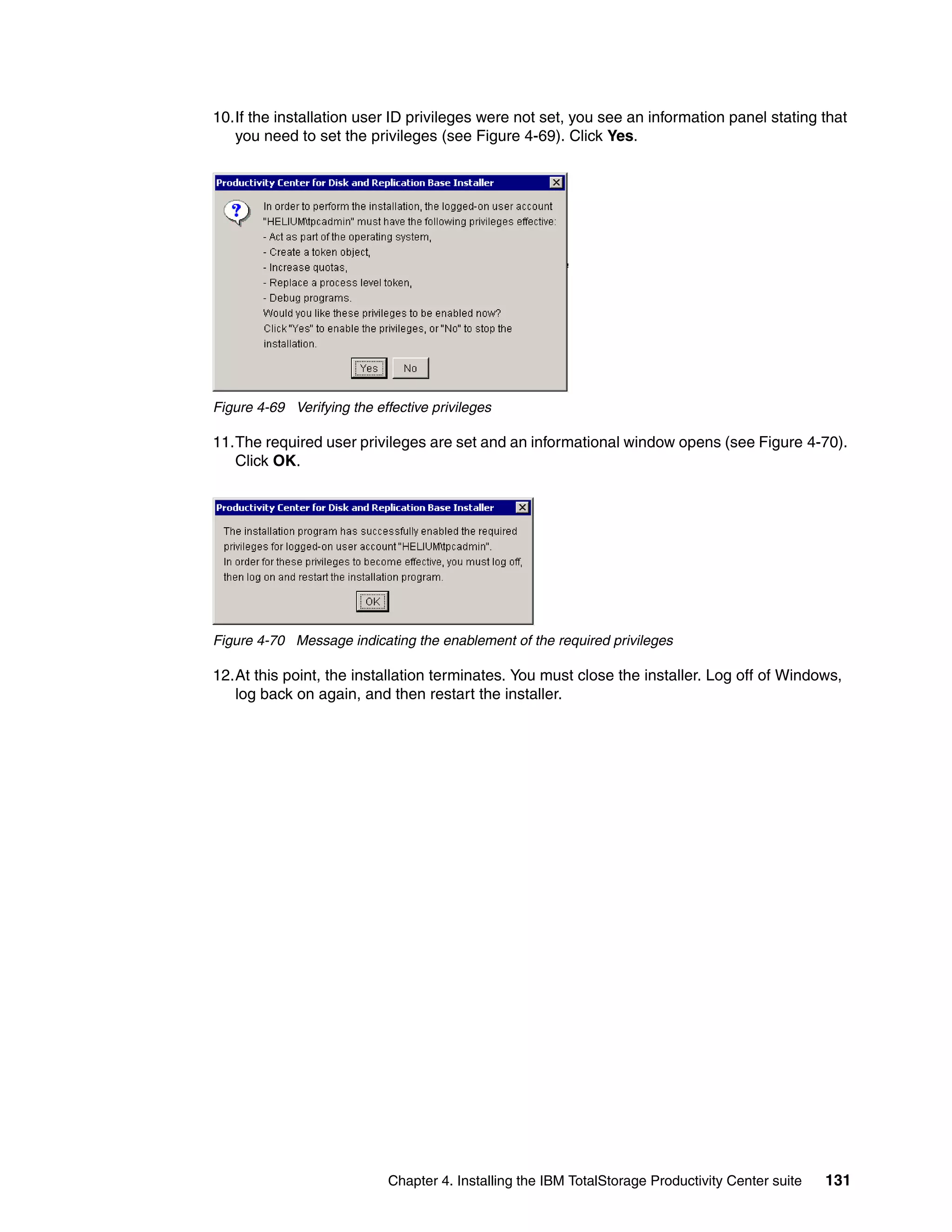 10.If the installation user ID privileges were not set, you see an information panel stating that
   you need to set the privileges (see Figure 4-69). Click Yes.




Figure 4-69 Verifying the effective privileges

11.The required user privileges are set and an informational window opens (see Figure 4-70).
   Click OK.




Figure 4-70 Message indicating the enablement of the required privileges

12.At this point, the installation terminates. You must close the installer. Log off of Windows,
   log back on again, and then restart the installer.




                            Chapter 4. Installing the IBM TotalStorage Productivity Center suite   131
 