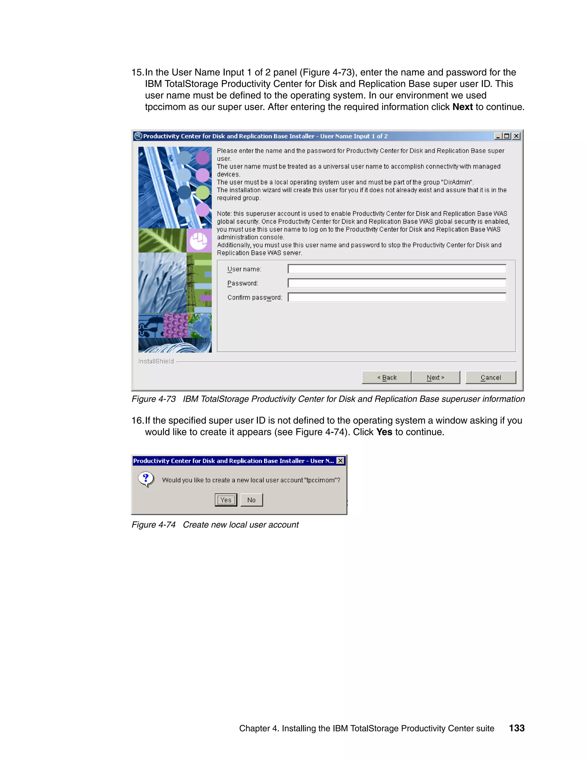 15.In the User Name Input 1 of 2 panel (Figure 4-73), enter the name and password for the
   IBM TotalStorage Productivity Center for Disk and Replication Base super user ID. This
   user name must be defined to the operating system. In our environment we used
   tpccimom as our super user. After entering the required information click Next to continue.




Figure 4-73 IBM TotalStorage Productivity Center for Disk and Replication Base superuser information

16.If the specified super user ID is not defined to the operating system a window asking if you
   would like to create it appears (see Figure 4-74). Click Yes to continue.




Figure 4-74 Create new local user account




                           Chapter 4. Installing the IBM TotalStorage Productivity Center suite   133
 