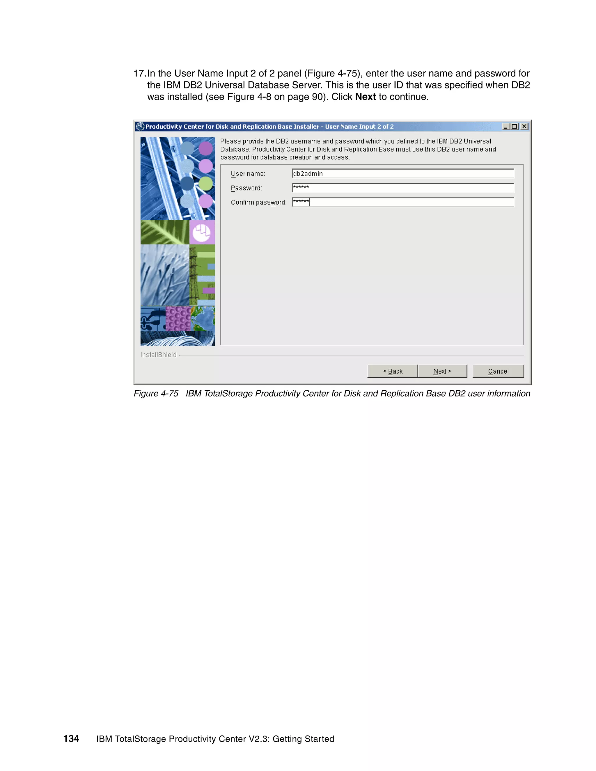 17.In the User Name Input 2 of 2 panel (Figure 4-75), enter the user name and password for
                 the IBM DB2 Universal Database Server. This is the user ID that was specified when DB2
                 was installed (see Figure 4-8 on page 90). Click Next to continue.




              Figure 4-75 IBM TotalStorage Productivity Center for Disk and Replication Base DB2 user information




134   IBM TotalStorage Productivity Center V2.3: Getting Started
 