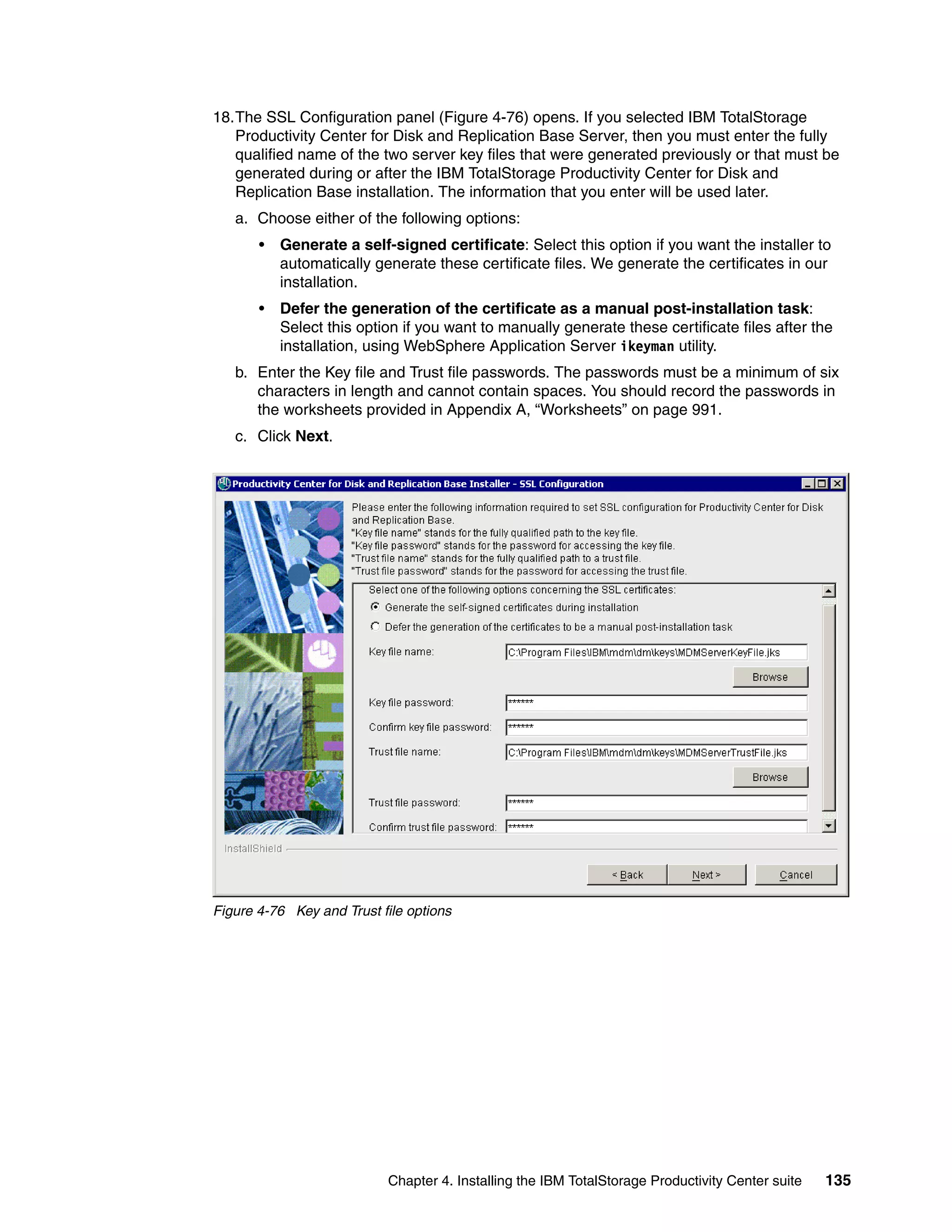 18.The SSL Configuration panel (Figure 4-76) opens. If you selected IBM TotalStorage
   Productivity Center for Disk and Replication Base Server, then you must enter the fully
   qualified name of the two server key files that were generated previously or that must be
   generated during or after the IBM TotalStorage Productivity Center for Disk and
   Replication Base installation. The information that you enter will be used later.
   a. Choose either of the following options:
       •   Generate a self-signed certificate: Select this option if you want the installer to
           automatically generate these certificate files. We generate the certificates in our
           installation.
       •   Defer the generation of the certificate as a manual post-installation task:
           Select this option if you want to manually generate these certificate files after the
           installation, using WebSphere Application Server ikeyman utility.
   b. Enter the Key file and Trust file passwords. The passwords must be a minimum of six
      characters in length and cannot contain spaces. You should record the passwords in
      the worksheets provided in Appendix A, “Worksheets” on page 991.
   c. Click Next.




Figure 4-76 Key and Trust file options




                           Chapter 4. Installing the IBM TotalStorage Productivity Center suite   135
 
