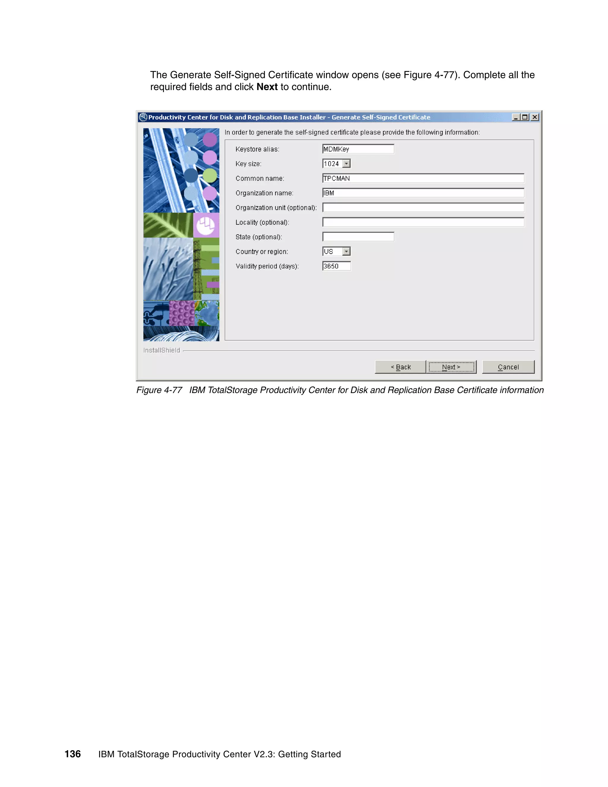 The Generate Self-Signed Certificate window opens (see Figure 4-77). Complete all the
                  required fields and click Next to continue.




              Figure 4-77 IBM TotalStorage Productivity Center for Disk and Replication Base Certificate information




136   IBM TotalStorage Productivity Center V2.3: Getting Started
 