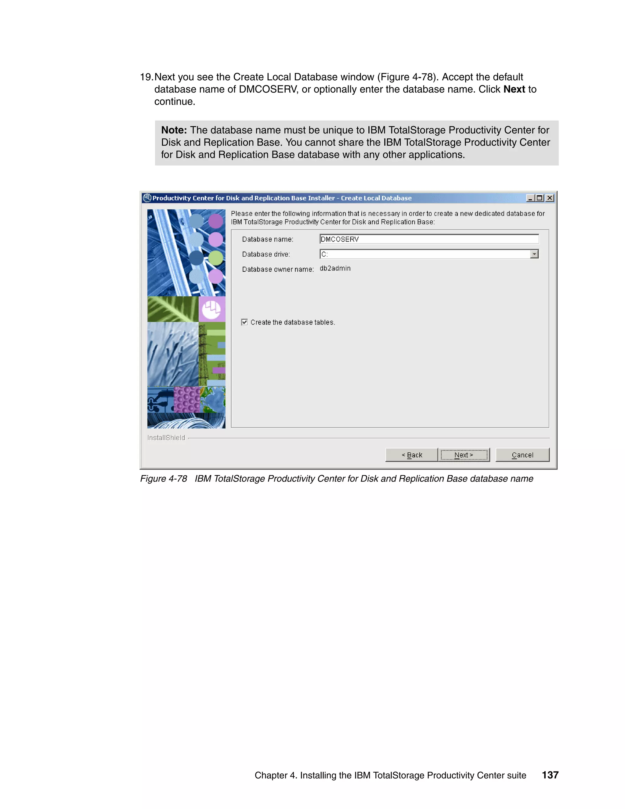 19.Next you see the Create Local Database window (Figure 4-78). Accept the default
   database name of DMCOSERV, or optionally enter the database name. Click Next to
   continue.

     Note: The database name must be unique to IBM TotalStorage Productivity Center for
     Disk and Replication Base. You cannot share the IBM TotalStorage Productivity Center
     for Disk and Replication Base database with any other applications.




Figure 4-78 IBM TotalStorage Productivity Center for Disk and Replication Base database name




                          Chapter 4. Installing the IBM TotalStorage Productivity Center suite   137
 