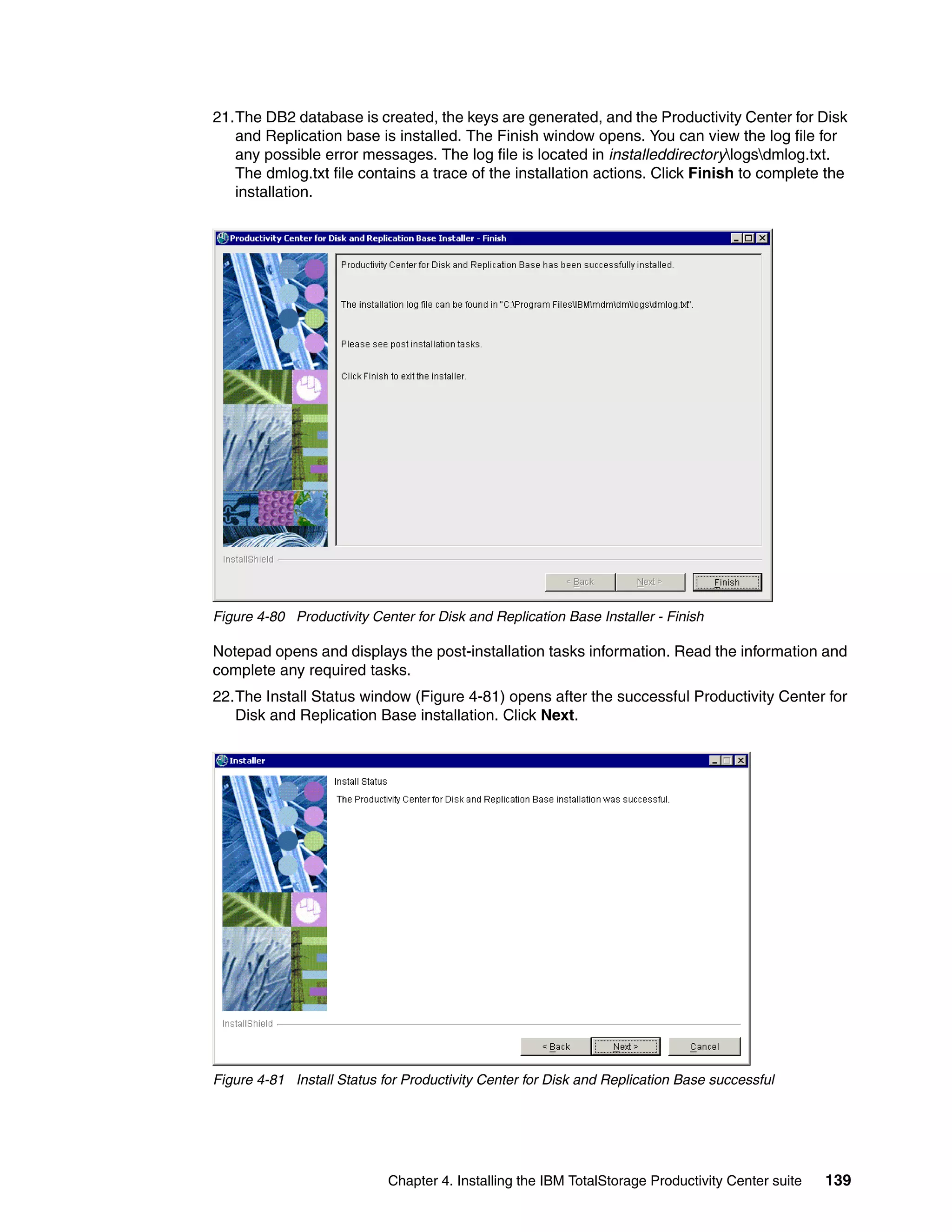 21.The DB2 database is created, the keys are generated, and the Productivity Center for Disk
   and Replication base is installed. The Finish window opens. You can view the log file for
   any possible error messages. The log file is located in installeddirectorylogsdmlog.txt.
   The dmlog.txt file contains a trace of the installation actions. Click Finish to complete the
   installation.




Figure 4-80 Productivity Center for Disk and Replication Base Installer - Finish

Notepad opens and displays the post-installation tasks information. Read the information and
complete any required tasks.
22.The Install Status window (Figure 4-81) opens after the successful Productivity Center for
   Disk and Replication Base installation. Click Next.




Figure 4-81 Install Status for Productivity Center for Disk and Replication Base successful




                            Chapter 4. Installing the IBM TotalStorage Productivity Center suite   139
 