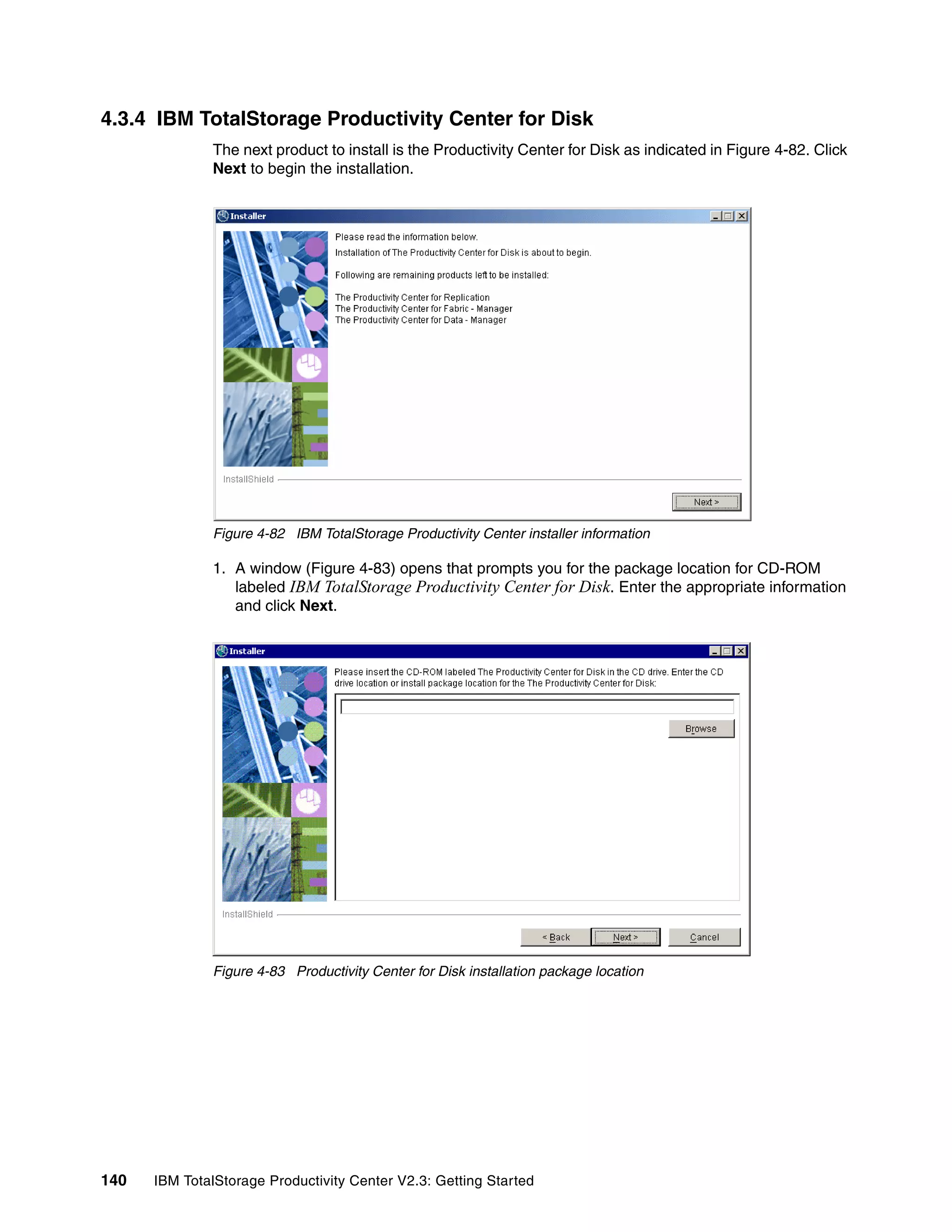 4.3.4 IBM TotalStorage Productivity Center for Disk
              The next product to install is the Productivity Center for Disk as indicated in Figure 4-82. Click
              Next to begin the installation.




              Figure 4-82 IBM TotalStorage Productivity Center installer information

              1. A window (Figure 4-83) opens that prompts you for the package location for CD-ROM
                 labeled IBM TotalStorage Productivity Center for Disk. Enter the appropriate information
                 and click Next.




              Figure 4-83 Productivity Center for Disk installation package location




140   IBM TotalStorage Productivity Center V2.3: Getting Started
 
