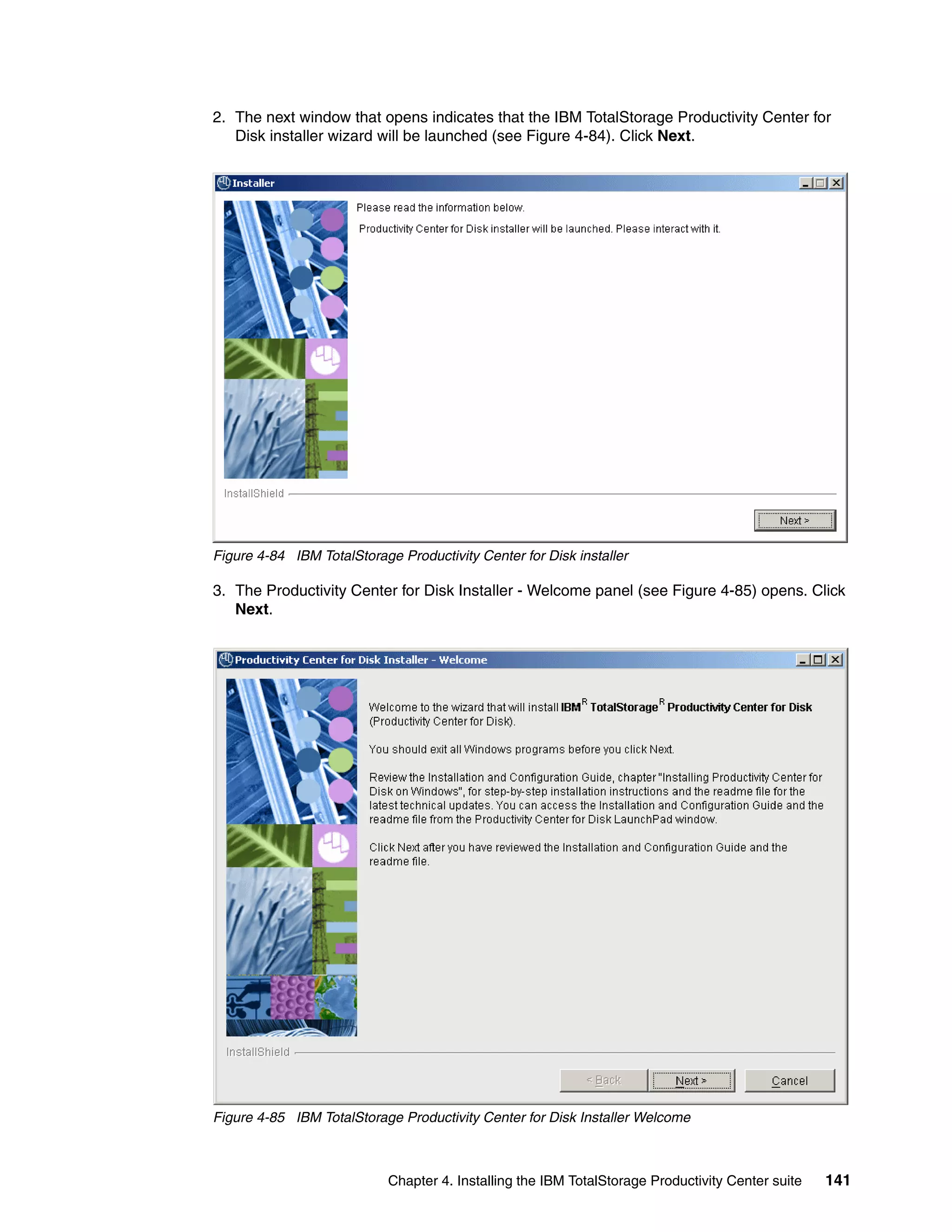 2. The next window that opens indicates that the IBM TotalStorage Productivity Center for
   Disk installer wizard will be launched (see Figure 4-84). Click Next.




Figure 4-84 IBM TotalStorage Productivity Center for Disk installer

3. The Productivity Center for Disk Installer - Welcome panel (see Figure 4-85) opens. Click
   Next.




Figure 4-85 IBM TotalStorage Productivity Center for Disk Installer Welcome



                            Chapter 4. Installing the IBM TotalStorage Productivity Center suite   141
 