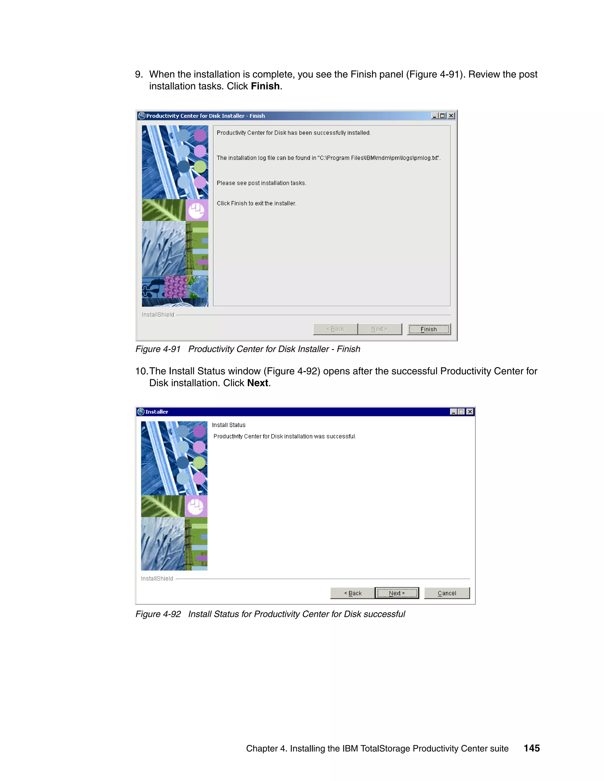 9. When the installation is complete, you see the Finish panel (Figure 4-91). Review the post
   installation tasks. Click Finish.




Figure 4-91 Productivity Center for Disk Installer - Finish

10.The Install Status window (Figure 4-92) opens after the successful Productivity Center for
   Disk installation. Click Next.




Figure 4-92 Install Status for Productivity Center for Disk successful




                             Chapter 4. Installing the IBM TotalStorage Productivity Center suite   145
 