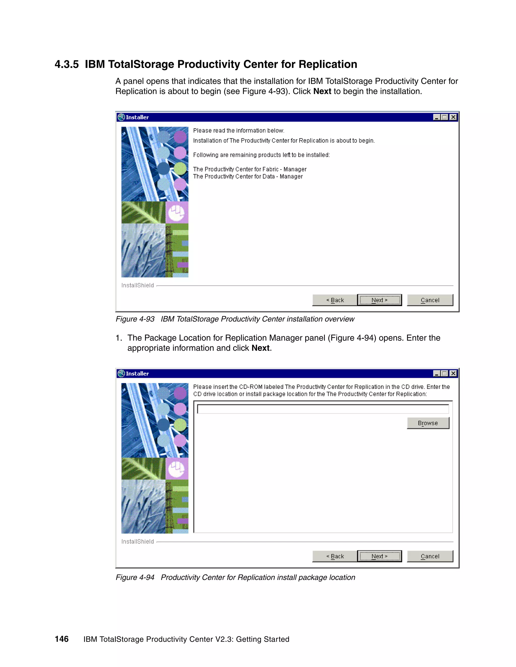 4.3.5 IBM TotalStorage Productivity Center for Replication
              A panel opens that indicates that the installation for IBM TotalStorage Productivity Center for
              Replication is about to begin (see Figure 4-93). Click Next to begin the installation.




              Figure 4-93 IBM TotalStorage Productivity Center installation overview

              1. The Package Location for Replication Manager panel (Figure 4-94) opens. Enter the
                 appropriate information and click Next.




              Figure 4-94 Productivity Center for Replication install package location




146   IBM TotalStorage Productivity Center V2.3: Getting Started
 