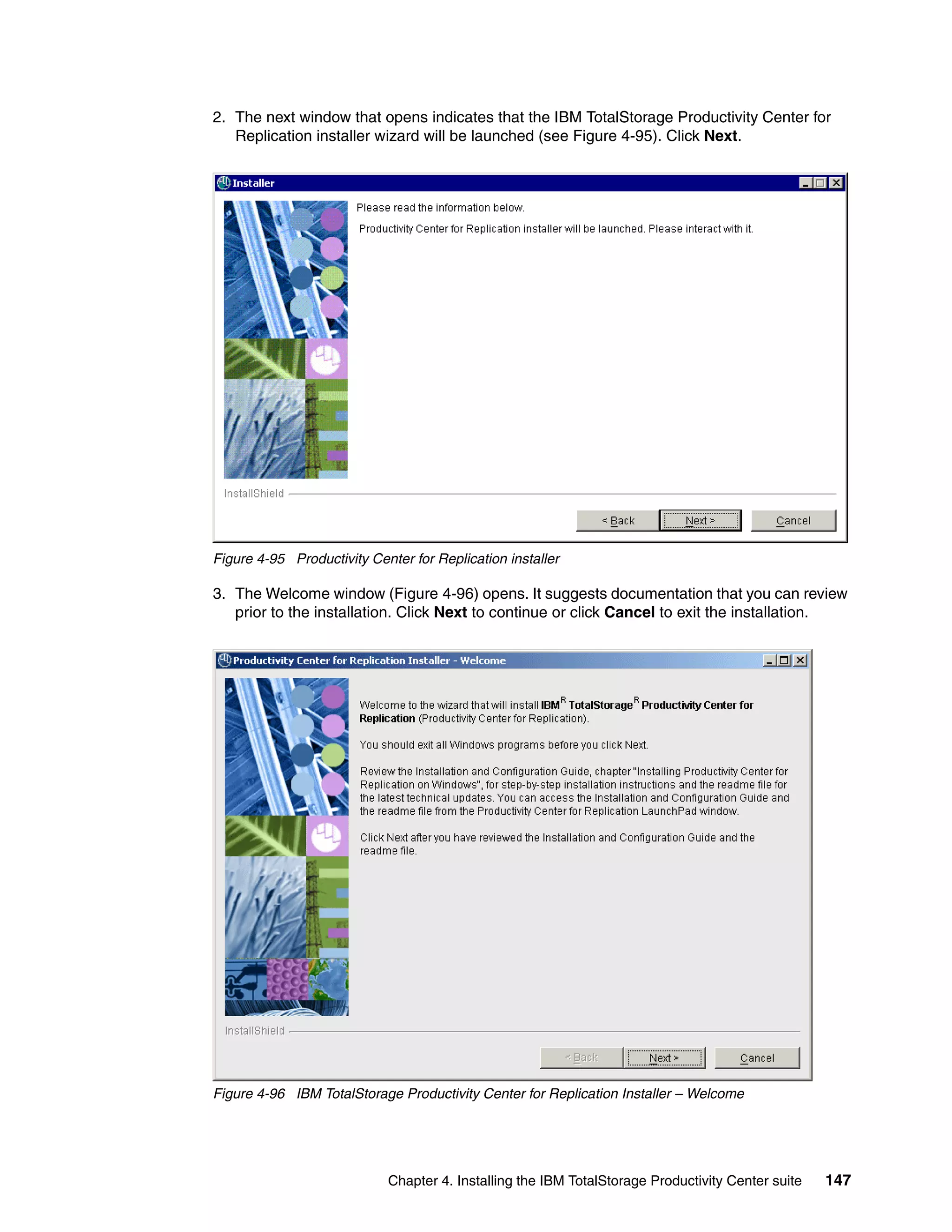 2. The next window that opens indicates that the IBM TotalStorage Productivity Center for
   Replication installer wizard will be launched (see Figure 4-95). Click Next.




Figure 4-95 Productivity Center for Replication installer

3. The Welcome window (Figure 4-96) opens. It suggests documentation that you can review
   prior to the installation. Click Next to continue or click Cancel to exit the installation.




Figure 4-96 IBM TotalStorage Productivity Center for Replication Installer – Welcome




                            Chapter 4. Installing the IBM TotalStorage Productivity Center suite   147
 