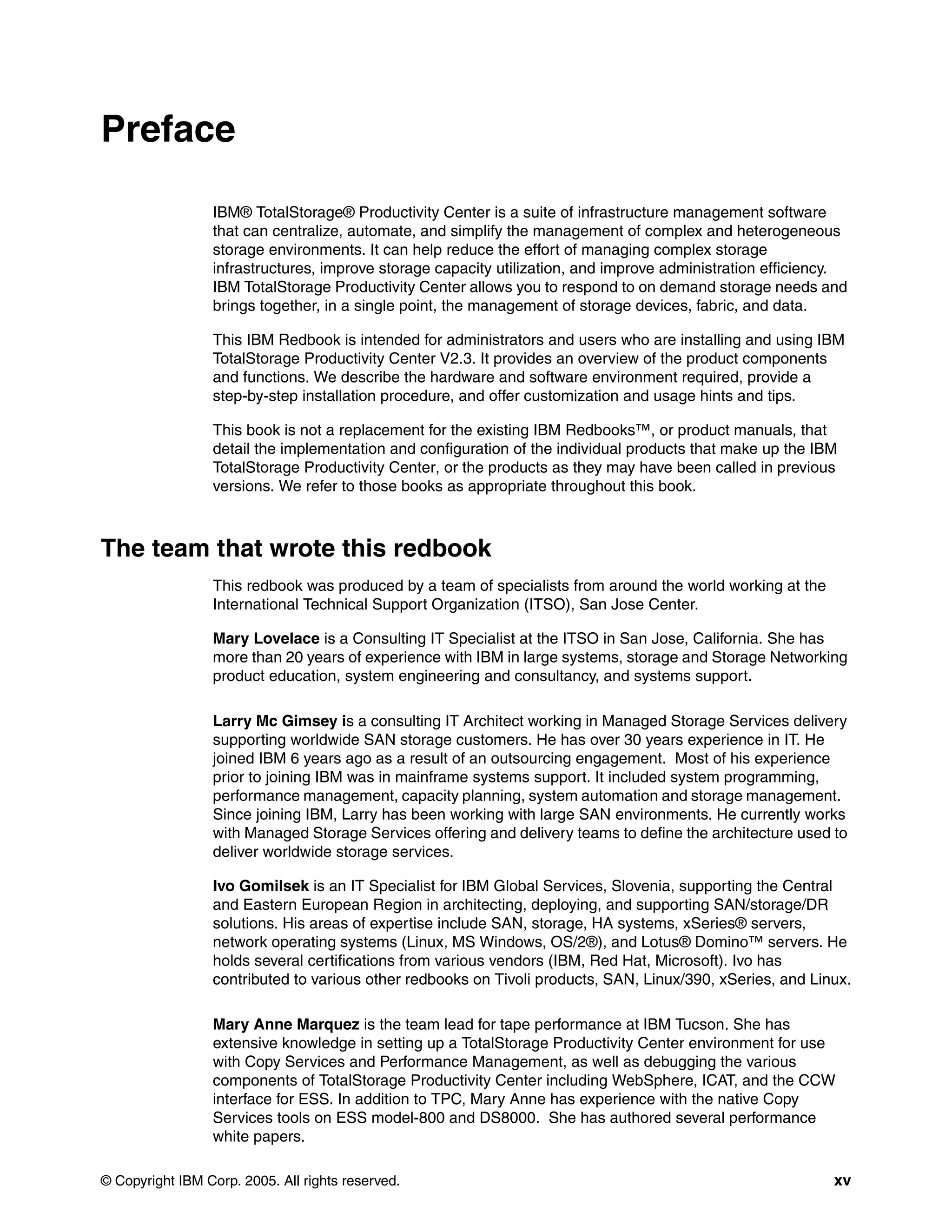 Preface

                 IBM® TotalStorage® Productivity Center is a suite of infrastructure management software
                 that can centralize, automate, and simplify the management of complex and heterogeneous
                 storage environments. It can help reduce the effort of managing complex storage
                 infrastructures, improve storage capacity utilization, and improve administration efficiency.
                 IBM TotalStorage Productivity Center allows you to respond to on demand storage needs and
                 brings together, in a single point, the management of storage devices, fabric, and data.

                 This IBM Redbook is intended for administrators and users who are installing and using IBM
                 TotalStorage Productivity Center V2.3. It provides an overview of the product components
                 and functions. We describe the hardware and software environment required, provide a
                 step-by-step installation procedure, and offer customization and usage hints and tips.

                 This book is not a replacement for the existing IBM Redbooks™, or product manuals, that
                 detail the implementation and configuration of the individual products that make up the IBM
                 TotalStorage Productivity Center, or the products as they may have been called in previous
                 versions. We refer to those books as appropriate throughout this book.



The team that wrote this redbook
                 This redbook was produced by a team of specialists from around the world working at the
                 International Technical Support Organization (ITSO), San Jose Center.

                 Mary Lovelace is a Consulting IT Specialist at the ITSO in San Jose, California. She has
                 more than 20 years of experience with IBM in large systems, storage and Storage Networking
                 product education, system engineering and consultancy, and systems support.

                 Larry Mc Gimsey is a consulting IT Architect working in Managed Storage Services delivery
                 supporting worldwide SAN storage customers. He has over 30 years experience in IT. He
                 joined IBM 6 years ago as a result of an outsourcing engagement. Most of his experience
                 prior to joining IBM was in mainframe systems support. It included system programming,
                 performance management, capacity planning, system automation and storage management.
                 Since joining IBM, Larry has been working with large SAN environments. He currently works
                 with Managed Storage Services offering and delivery teams to define the architecture used to
                 deliver worldwide storage services.

                 Ivo Gomilsek is an IT Specialist for IBM Global Services, Slovenia, supporting the Central
                 and Eastern European Region in architecting, deploying, and supporting SAN/storage/DR
                 solutions. His areas of expertise include SAN, storage, HA systems, xSeries® servers,
                 network operating systems (Linux, MS Windows, OS/2®), and Lotus® Domino™ servers. He
                 holds several certifications from various vendors (IBM, Red Hat, Microsoft). Ivo has
                 contributed to various other redbooks on Tivoli products, SAN, Linux/390, xSeries, and Linux.

                 Mary Anne Marquez is the team lead for tape performance at IBM Tucson. She has
                 extensive knowledge in setting up a TotalStorage Productivity Center environment for use
                 with Copy Services and Performance Management, as well as debugging the various
                 components of TotalStorage Productivity Center including WebSphere, ICAT, and the CCW
                 interface for ESS. In addition to TPC, Mary Anne has experience with the native Copy
                 Services tools on ESS model-800 and DS8000. She has authored several performance
                 white papers.

© Copyright IBM Corp. 2005. All rights reserved.                                                            xv
 