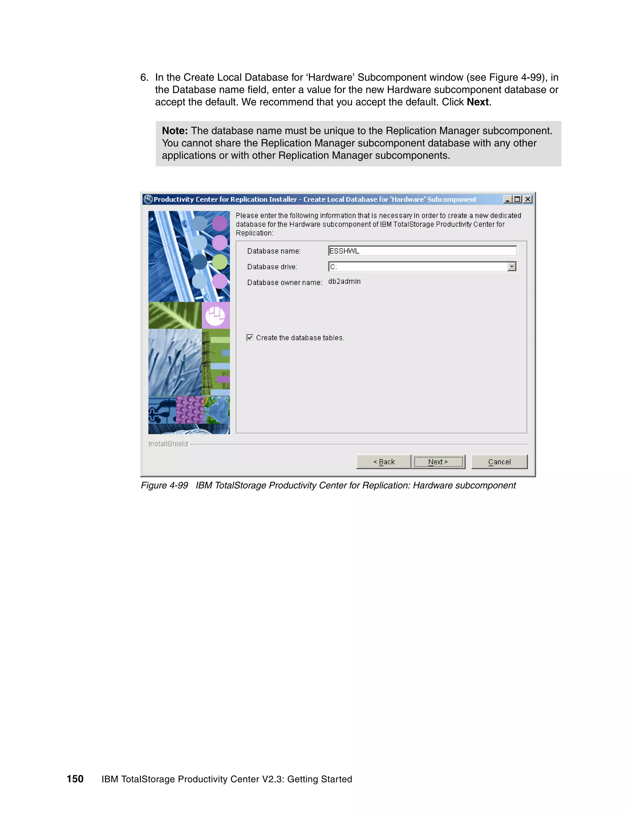 6. In the Create Local Database for ‘Hardware’ Subcomponent window (see Figure 4-99), in
                 the Database name field, enter a value for the new Hardware subcomponent database or
                 accept the default. We recommend that you accept the default. Click Next.

                   Note: The database name must be unique to the Replication Manager subcomponent.
                   You cannot share the Replication Manager subcomponent database with any other
                   applications or with other Replication Manager subcomponents.




              Figure 4-99 IBM TotalStorage Productivity Center for Replication: Hardware subcomponent




150   IBM TotalStorage Productivity Center V2.3: Getting Started
 
