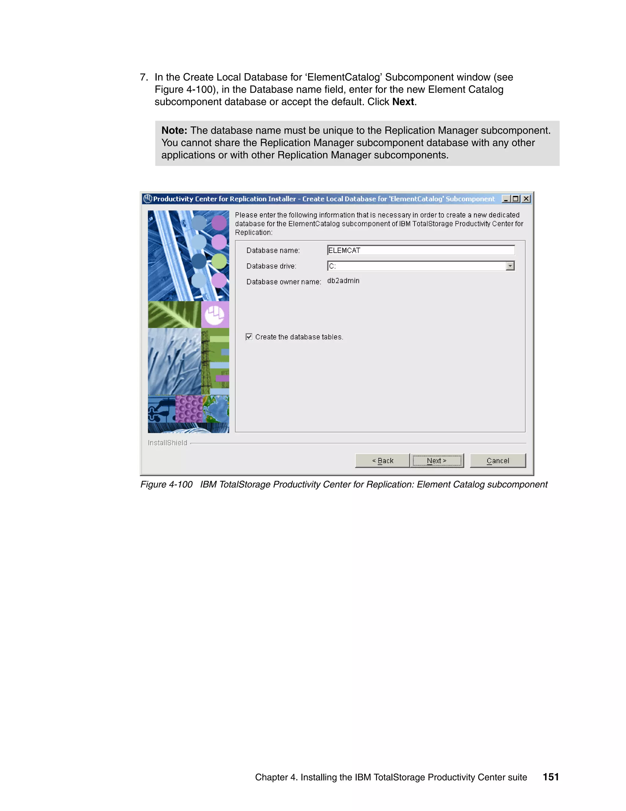 7. In the Create Local Database for ‘ElementCatalog’ Subcomponent window (see
   Figure 4-100), in the Database name field, enter for the new Element Catalog
   subcomponent database or accept the default. Click Next.

     Note: The database name must be unique to the Replication Manager subcomponent.
     You cannot share the Replication Manager subcomponent database with any other
     applications or with other Replication Manager subcomponents.




Figure 4-100 IBM TotalStorage Productivity Center for Replication: Element Catalog subcomponent




                          Chapter 4. Installing the IBM TotalStorage Productivity Center suite   151
 